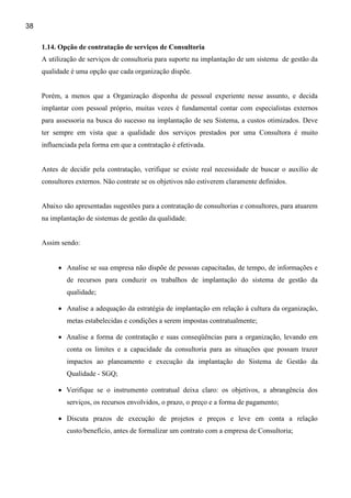 38

     1.14. Opção de contratação de serviços de Consultoria
     A utilização de serviços de consultoria para suporte na implantação de um sistema de gestão da
     qualidade é uma opção que cada organização dispõe.


     Porém, a menos que a Organização disponha de pessoal experiente nesse assunto, e decida
     implantar com pessoal próprio, muitas vezes é fundamental contar com especialistas externos
     para assessoria na busca do sucesso na implantação de seu Sistema, a custos otimizados. Deve
     ter sempre em vista que a qualidade dos serviços prestados por uma Consultora é muito
     influenciada pela forma em que a contratação é efetivada.


     Antes de decidir pela contratação, verifique se existe real necessidade de buscar o auxílio de
     consultores externos. Não contrate se os objetivos não estiverem claramente definidos.


     Abaixo são apresentadas sugestões para a contratação de consultorias e consultores, para atuarem
     na implantação de sistemas de gestão da qualidade.


     Assim sendo:


          • Analise se sua empresa não dispõe de pessoas capacitadas, de tempo, de informações e
             de recursos para conduzir os trabalhos de implantação do sistema de gestão da
             qualidade;

          • Analise a adequação da estratégia de implantação em relação à cultura da organização,
             metas estabelecidas e condições a serem impostas contratualmente;

          • Analise a forma de contratação e suas conseqüências para a organização, levando em
             conta os limites e a capacidade da consultoria para as situações que possam trazer
             impactos ao planeamento e execução da implantação do Sistema de Gestão da
             Qualidade - SGQ;

          • Verifique se o instrumento contratual deixa claro: os objetivos, a abrangência dos
             serviços, os recursos envolvidos, o prazo, o preço e a forma de pagamento;

          • Discuta prazos de execução de projetos e preços e leve em conta a relação
             custo/benefício, antes de formalizar um contrato com a empresa de Consultoria;
 
