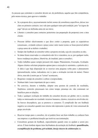 40

     As pessoas que contratam o consultor devem ser, de preferência, aquelas que têm competência,
     pelo menos técnica, para aprovar o trabalho:

        •   Se a proposta deve, necessariamente incluir nomes de consultores específicos, deixar isso
            claro no primeiro contacto; isso vale para qualquer outra pré-condição, pois "as regras do
            jogo" devem ser definidas antes de seu inicio.
        •   Libertar o consultor para contactos posteriores (na preparação da proposta) com a área
            cliente.

        •   Procurar definir efectivamente o que deve conter a proposta, quais as expectativas
            consensuais , evitando colocar o preço como valor maior (como se fosse possível definir
            o preço antes de se definir o trabalho)
        •   Sempre dar feedback ao consultor sobre a proposta enviada, seja ela vencedora ou não;
        •   Se datas foram reservadas e a consultoria não foi a vencedora, ou se, por qualquer razão,
            houve mudança nos planos, libertá-las, de imediato, para o consultor.;
        •   Todos trabalhos quase sempre possuem três etapas: Planeamento, Execução, Avaliação.
            Alguns clientes solicitam propostas apenas para a execução (o seminário, a palestra etc.).
            A ideia é que haja disposição de se reservar uma pequena verba para o planeamento
            (personalizacão, metas, indicadores etc.) e para a avaliação (revisão de metas). Parece
            óbvio, mas não é assim que as "coisas" acontecem;
        •   Respeitar o tempo do consultor e cobrar a reciprocidade;
        •   Nenhum lado é mais importante do que o outro;
        •   No convívio, durante o trabalho, adoptar uma postura de controle de resultados,
            finalística; controles processuais tais como tempo, presença etc. não costumam ser
            benéficos para as relações;
        •   Toda e qualquer avaliação do trabalho do consultor deveria ser global, isto é, ouvidos
            todos os interessados no resultado: recursos humanos, clientes, executivos envolvidos etc.
            Se houver discrepância, que se promova o consenso. É complicado dar um feedback
            negativo ao consultor quando esse retorno não representa o ponto de vista consensual do
            grupo envolvido.

        •   Reservar tempo para o consultor, ele só poderá fazer um bom trabalho se conhecer bem
            sua empresa e o problema/situação que motivou sua contratação;
        •   Consultores gostam de feedback, especialmente quando estes os ajudam a serem pro-
            ativos. É bom lembrar alguns itens facilitadores da aceitação do feedback: quantificação,
            exemplificação do problema, privacidade, desejo sincero de colaboração etc.
 