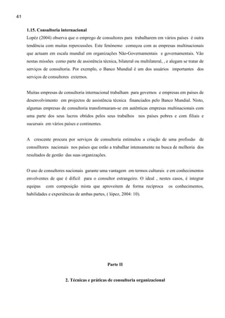 41

     1.15. Consultoria internacional
     Lopéz (2004) observa que o emprego de consultores para trabalharem em vários países é outra
     tendência com muitas repercussões. Este fenónemo começou com as empresas multinacionais
     que actuam em escala mundial em organizações Não-Governamentais e governamentais. Vão
     nestas missões como parte de assistência técnica, bilateral ou multilateral, , e alegam se tratar de
     serviços de consultoria. Por exemplo, o Banco Mundial é um dos usuários importantes dos
     serviços de consultores externos.


     Muitas empresas de consultoria internacional trabalham para governos e empresas em países de
     desenvolvimento em projectos de assistência técnica financiados pelo Banco Mundial. Nisto,
     algumas empresas de consultoria transformaram-se em autênticas empresas multinacionais com
     uma parte dos seus lucros obtidos pelos seus trabalhos nos países pobres e com filiais e
     sucursais em vários países e continentes.


     A crescente procura por serviços de consultoria estimulou a criação de uma profissão de
     consulltores nacionais nos países que estão a trabalhar intensamente na busca de melhoria dos
     resultados de gestão das suas organizações.


     O uso de consultores nacionais garante uma vantagem em termos culturais e em conhecimentos
     envolventes de que é difícil para o consultor estrangeiro. O ideal , nestes casos, é integrar
     equipas   com composição mista que aproveitem de forma recíproca                os conhecimentos,
     habilidades e experiências de ambas partes, ( lópez, 2004: 10).




                                                   Parte II


                          2. Técnicas e práticas de consultoria organizacional
 