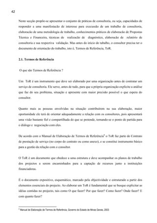 42

     Neste secção propõe-se apresentar o conjunto de práticas de consultoria, ou seja, capacidades de
     responder a uma manifestacão de interesse para execussão de um trabalho de consultoria,
     elaboracão de uma metodologia de trabalho, conhecimentos práticos de elaboracão de Propostas
     Técnica e Financeira, técnicas de                realizacão de      diagnóstico, elaboracão de   relatório de
     consultoria e sua respectiva validação. Mas antes do início do tabalho, o consultor precisa ter o
     documento de orientacão do trabalho, isto é, Termos de Referência, ToR.


     2.1. Termos de Referência


     O que são Termos de Referência ?


     Um ToR é um instrumento que deve ser elaborado por uma organização antes de contratar um
     serviço de consultoria. Ele serve, antes de tudo, para que a própria organização explicite a análise
     que faz do seu problema, situação e apresente com maior precisão possível o que espera do
     consultor.


     Quanto mais as pessoas envolvidas na situação contribuírem na sua elaboração, maior
     oportunidade ele terá de orientar adequadamente a relação com os consultores, pois apresentará
     uma visão bastante fiel e compartilhada do que se pretende, tornando-se o ponto de partida para
     o diálogo e negociação com eles.


     De acordo com o Manual de Elaboração de Termos de Referência6 o ToR faz parte do Contrato
     de prestação de serviço (no corpo do contrato ou como anexo), e se constitui instrumento básico
     para a gestão da relação com o consultor.


     O ToR é um documento que obedece a uma estrutura e deve acompanhar os planos de trabalho
     dos projectos a serem encaminhados para a captação de recursos junto a instituições
     financiadoras.


     É o documento expositivo, esquemático, marcado pela objectividade e estruturado a partir dos
     elementos essenciais do projecto. Ao elaborar um ToR é fundamental que se busque explicitar as
     idéias contidas no projecto, tais como O que fazer? Por que fazer? Como fazer? Onde fazer? E
     com quanto fazer?


     6
         Manual de Elaboração de Termos de Referência, Governo do Estado de Minas Gerais, 2003
 