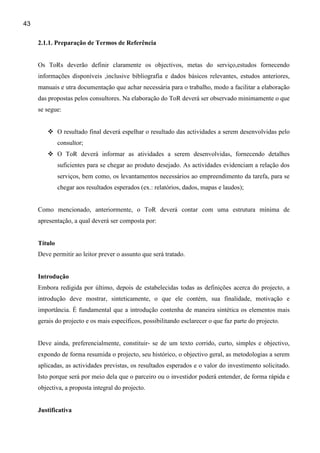 43

     2.1.1. Preparação de Termos de Referência


     Os ToRs deverão definir claramente os objectivos, metas do serviço,estudos fornecendo
     informações disponíveis ,inclusive bibliografia e dados básicos relevantes, estudos anteriores,
     manuais e utra documentação que achar necessária para o trabalho, modo a facilitar a elaboração
     das propostas pelos consultores. Na elaboração do ToR deverá ser observado minimamente o que
     se segue:


              O resultado final deverá espelhar o resultado das actividades a serem desenvolvidas pelo
              consultor;
              O ToR deverá informar as atividades a serem desenvolvidas, fornecendo detalhes
              suficientes para se chegar ao produto desejado. As actividades evidenciam a relação dos
              serviços, bem como, os levantamentos necessários ao empreendimento da tarefa, para se
              chegar aos resultados esperados (ex.: relatórios, dados, mapas e laudos);


     Como mencionado, anteriormente, o ToR deverá contar com uma estrutura mínima de
     apresentação, a qual deverá ser composta por:


     Título
     Deve permitir ao leitor prever o assunto que será tratado.


     Introdução
     Embora redigida por último, depois de estabelecidas todas as definições acerca do projecto, a
     introdução deve mostrar, sinteticamente, o que ele contém, sua finalidade, motivação e
     importância. É fundamental que a introdução contenha de maneira sintética os elementos mais
     gerais do projecto e os mais específicos, possibilitando esclarecer o que faz parte do projecto.


     Deve ainda, preferencialmente, constituir- se de um texto corrido, curto, simples e objectivo,
     expondo de forma resumida o projecto, seu histórico, o objectivo geral, as metodologias a serem
     aplicadas, as actividades previstas, os resultados esperados e o valor do investimento solicitado.
     Isto porque será por meio dela que o parceiro ou o investidor poderá entender, de forma rápida e
     objectiva, a proposta integral do projecto.


     Justificativa
 