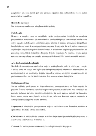 45

     geográfica ( ex. zona rural); por uma carência específica (ex. subnutridos); ou por outras
     características específicas.


     Resultados esperados
     São os impactos gerados com a implantação do projecto


     Metodologia
     Descreve a maneira como as actividades serão implementadas, incluindo os principais
     procedimentos, as técnicas e os instrumentos a serem empregados. Destacam-se muitas vezes
     outros aspectos metodológicos importantes, como a forma de atracção e integração dos públicos
     beneficiários; os locais de abordagem desses grupos ou de execução das actividades; a natureza e
     as principais funções dos agentes multiplicadores; os mecanismos de participação comunitária no
     projecto e outros. Não é obrigatória a descrição de todos esses itens. No entanto, é preciso que se
     descreva com precisão de que maneira o projecto será desenvolvido, ou seja, como irá ser feito.


     Área de abrangência/Localização
     Nos ToRs devem designar o local onde o projecto será implantado, pode- se referir, por exemplo,
     o Estado como um todo; a uma região que abrange um conjunto determinado de municípios, ou
     particularmente a um município e à região na qual se insere, a um sector, ao departamento, ao
     problema específico, etc. Se possível deve-se discriminar a área de abrangência.


     Entidades envolvidas
     São as entidades participantes no desenvolvimento, implementação e/ ou financiamento do
     projecto. É muito importante identificar as principais parcerias estabelecidas para a execução do
     projecto, incluindo parceiros-executores, instituições de apoio técnico, material ou financeiro,
     banco, dentre outras, especificando as funções de cada uma. Portanto, deve-se evidenciar a
     definição dada aos seguintes actores e termos:


     Proponente: é a instituição que apresenta o projecto e solicita recursos financeiros, mediante a
     apresentação dos ToRs à fonte financiadora.


     Concedente: é a instituição que procede a análise do projecto apresentado pelo proponente e
     decide sobre a oportunidade de financiá-lo.


     Executor: é a instituição executora das acções de implementação do projecto.
 