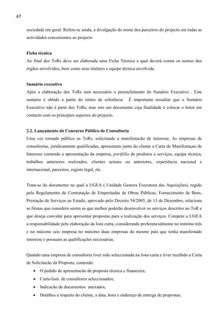 47

     sociedade em geral. Refere-se ainda, a divulgação do nome dos parceiros do projecto em todas as
     actividades concernentes ao projecto


     Ficha técnica
     Ao final dos ToRs deve ser elaborada uma Ficha Técnica a qual deverá conter os nomes dos
     órgãos envolvidos, bem como seus titulares e equipe técnica envolvida.


     Sumário executivo
     Após a elaboração dos ToRs será necessário o preenchimento do Sumário Executivo . Este
     sumário é obtido a partir do termo de referência.         É importante ressaltar que o Sumário
     Executivo não é parte dos ToRs, mas sim um documento cuja finalidade é colocar o leitor em
     contacto com os principais aspectos do projecto.


     2.2. Lançamento do Concurso Público de Consultoria
     Uma vez tornado público os ToRs, solicitando a manifestacão de interesse, As empresas de
     consultorias, juridicamente qualificadas, apresentam junto do cliente a Carta de Manifestaçao de
     Interesse contendo a apresentação da empresa, portfólio de produtos e serviços, equipa técnica,
     trabalhos anteriores realizados, clientes actuais ou anteriores, experiência nacional e
     internacional, parceiros, registo legal, etc.


     Trata-se do documento no qual a UGEA ( Unidade Gestora Executora das Aquisições), regido
     pelo Regulamento de Contratação de Empreitadas de Obras Públicas, Fornecimento de Bens,
     Prestação de Serviços ao Estado, aprovado pelo Decreto 54/2005, de 13 de Dezembro, relaciona
     as firmas que considera serem as que melhor poderão desenvolver os serviços descritos no ToR e
     que deseja convidar para apresentar propostas para a realização dos serviços. Compete a UGEA
     a responsabilidade pela elaboração da lista curta, considerando preferencialmente no mínimo três
     e no máximo seis empresa no máximo duas empresas do mesmo país que tenha manifestado
     interesse e possuam as qualificações necessárias.


     Quando uma empresa de consultoria tiver sido seleccionada na lista-curta e tiver recebido a Carta
     de Solicitacão da Proposta, contendo:
         •   O pedido de apresentacão de proposta técnica e financeira;
         •   Curta-lista de consultores seleccionados;
         •   Indicacão de documentos anexados;
         •   Detalhes a respeito do cliente, a data, hora e endereço de entrega de propostas;
 