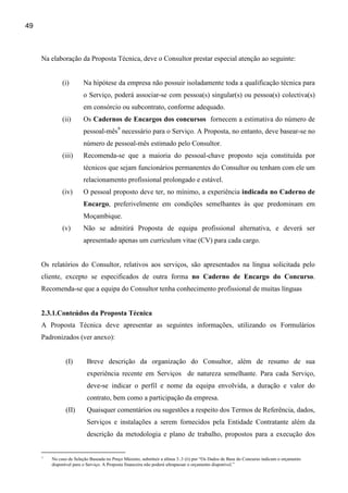 49



     Na elaboração da Proposta Técnica, deve o Consultor prestar especial atenção ao seguinte:


              (i)        Na hipótese da empresa não possuir isoladamente toda a qualificação técnica para
                         o Serviço, poderá associar-se com pessoa(s) singular(s) ou pessoa(s) colectiva(s)
                         em consórcio ou subcontrato, conforme adequado.
              (ii)       Os Cadernos de Encargos dos concursos fornecem a estimativa do número de
                         pessoal-mês9 necessário para o Serviço. A Proposta, no entanto, deve basear-se no
                         número de pessoal-mês estimado pelo Consultor.
              (iii)      Recomenda-se que a maioria do pessoal-chave proposto seja constituída por
                         técnicos que sejam funcionários permanentes do Consultor ou tenham com ele um
                         relacionamento profissional prolongado e estável.
              (iv)       O pessoal proposto deve ter, no mínimo, a experiência indicada no Caderno de
                         Encargo, preferivelmente em condições semelhantes às que predominam em
                         Moçambique.
              (v)        Não se admitirá Proposta de equipa profissional alternativa, e deverá ser
                         apresentado apenas um curriculum vitae (CV) para cada cargo.


     Os relatórios do Consultor, relativos aos serviços, são apresentados na língua solicitada pelo
     cliente, excepto se especificados de outra forma no Caderno de Encargo do Concurso.
     Recomenda-se que a equipa do Consultor tenha conhecimento profissional de muitas línguas


     2.3.1.Conteúdos da Proposta Técnica
     A Proposta Técnica deve apresentar as seguintes informações, utilizando os Formulários
     Padronizados (ver anexo):


                (I)       Breve descrição da organização do Consultor, além de resumo de sua
                          experiência recente em Serviços de natureza semelhante. Para cada Serviço,
                          deve-se indicar o perfil e nome da equipa envolvida, a duração e valor do
                          contrato, bem como a participação da empresa.
                (II)      Quaisquer comentários ou sugestões a respeito dos Termos de Referência, dados,
                          Serviços e instalações a serem fornecidos pela Entidade Contratante além da
                          descrição da metodologia e plano de trabalho, propostos para a execução dos


     9
         No caso de Seleção Baseada no Preço Máximo, substituir a alínea 3..3 (ii) por “Os Dados de Base do Concurso indicam o orçamento
         disponível para o Serviço. A Proposta financeira não poderá ultrapassar o orçamento disponível.”
 