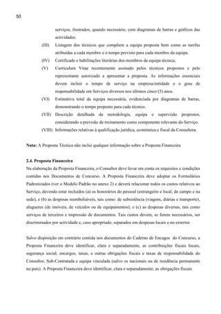 50

                     serviços, ilustrados, quando necessário, com diagramas de barras e gráficos das
                     actividades.
             (III)   Listagem dos técnicos que compõem a equipa proposta bem como as tarefas
                     atribuídas a cada membro e o tempo previsto para cada membro da equipa.
             (IV)    Certificado e habilitações literárias dos membros da equipa técnica;
             (V)     Curriculum Vitae recentemente assinado pelos técnicos propostos e pelo
                     representante autorizado a apresentar a proposta. As informações essenciais
                     devem incluir o tempo de serviço na empresa/entidade e o grau de
                     responsabilidade em Serviços diversos nos últimos cinco (5) anos.
             (VI)    Estimativa total da equipa necessária, evidenciada por diagramas de barras,
                     demonstrando o tempo proposto para cada técnico.
             (VII) Descrição detalhada        da metodologia,      equipa e supervisão propostos,
                     considerando a previsão de treinamento como componente relevante do Serviço.
             (VIII) Informações relativas à qualificação jurídica, económica e fiscal da Consultora.


     Nota: A Proposta Técnica não inclui qualquer informação sobre a Proposta Financeira


     2.4. Proposta Financeira
     Na elaboração da Proposta Financeira, o Consultor deve levar em conta os requisitos e condições
     contidas nos Documentos de Concurso. A Proposta Financeira deve adoptar os Formulários
     Padronizados (ver o Modelo Padrão no anexo 2) e deverá relacionar todos os custos relativos ao
     Serviço, devendo estar incluídos (a) os honorários do pessoal (estrangeiro e local, de campo e na
     sede), e (b) as despesas reembolsáveis, tais como: de subsistência (viagens, diárias e transporte),
     alugueres (de imóveis, de veículos ou de equipamentos); e (c) as despesas diversas, tais como
     serviços de terceiros e impressão de documentos. Tais custos devem, se forem necessários, ser
     discriminados por actividade e, caso apropriado, separados em despesas locais e no exterior.


     Salvo disposição em contrário contida nos documentos do Caderno de Encagos do Concurso, a
     Proposta Financeira deve identificar, clara e separadamente, as contribuições fiscais locais,
     segurança social, encargos, taxas, e outras obrigações fiscais e taxas de responsabilidade do
     Consultor, Sub-Contratada e equipa vinculada (salvo os nacionais ou de residência permanente
     no país). A Proposta Financeira deve identificar, clara e separadamente, as obrigações fiscais
 