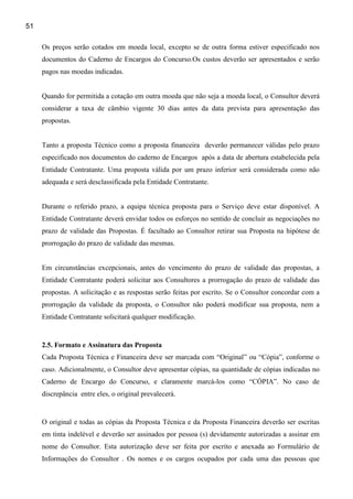 51

     Os preços serão cotados em moeda local, excepto se de outra forma estiver especificado nos
     documentos do Caderno de Encargos do Concurso.Os custos deverão ser apresentados e serão
     pagos nas moedas indicadas.


     Quando for permitida a cotação em outra moeda que não seja a moeda local, o Consultor deverá
     considerar a taxa de câmbio vigente 30 dias antes da data prevista para apresentação das
     propostas.


     Tanto a proposta Técnico como a proposta financeira deverão permanecer válidas pelo prazo
     especificado nos documentos do caderno de Encargos após a data de abertura estabelecida pela
     Entidade Contratante. Uma proposta válida por um prazo inferior será considerada como não
     adequada e será desclassificada pela Entidade Contratante.


     Durante o referido prazo, a equipa técnica proposta para o Serviço deve estar disponível. A
     Entidade Contratante deverá envidar todos os esforços no sentido de concluir as negociações no
     prazo de validade das Propostas. É facultado ao Consultor retirar sua Proposta na hipótese de
     prorrogação do prazo de validade das mesmas.


     Em circunstâncias excepcionais, antes do vencimento do prazo de validade das propostas, a
     Entidade Contratante poderá solicitar aos Consultores a prorrogação do prazo de validade das
     propostas. A solicitação e as respostas serão feitas por escrito. Se o Consultor concordar com a
     prorrogação da validade da proposta, o Consultor não poderá modificar sua proposta, nem a
     Entidade Contratante solicitará qualquer modificação.


     2.5. Formato e Assinatura das Proposta
     Cada Proposta Técnica e Financeira deve ser marcada com “Original” ou “Cópia”, conforme o
     caso. Adicionalmente, o Consultor deve apresentar cópias, na quantidade de cópias indicadas no
     Caderno de Encargo do Concurso, e claramente marcá-los como “CÓPIA”. No caso de
     discrepância entre eles, o original prevalecerá.


     O original e todas as cópias da Proposta Técnica e da Proposta Financeira deverão ser escritas
     em tinta indelével e deverão ser assinados por pessoa (s) devidamente autorizadas a assinar em
     nome do Consultor. Esta autorização deve ser feita por escrito e anexada ao Formulário de
     Informações do Consultor . Os nomes e os cargos ocupados por cada uma das pessoas que
 