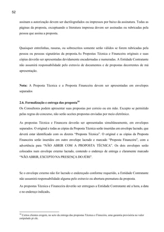52

     assinam a autorização devem ser dactilografados ou impressos por baixo da assinatura. Todas as
     páginas da proposta, exceptuando a literatura impressa devem ser assinadas ou rubricadas pela
     pessoa que assina a proposta.



     Quaisquer entrelinhas, rasuras, ou sobrescritos somente serão válidos se forem rubricadas pela
     pessoa ou pessoas signatárias da proposta.As Propostas Técnica e Financeira originais e suas
     cópias deverão ser apresentadas devidamente encadernadas e numeradas. A Entidade Contratante
     não assumirá responsabilidade pelo extravio de documentos e de propostas decorrentes de má
     apresentação.



     Nota: A Proposta Técnica e a Proposta Financeira devem ser apresentadas em envelopes
     separados


     2.6. Formalização e entrega das proposta10
     Os Consultores podem apresentar suas propostas por correio ou em mão. Excepto se permitido
     pelas regras do concurso, não serão aceites propostas enviadas por meio eletrônico.

     As propostas Técnica e Financera deverão ser apresentadas simultâneamente, em envelopes
     separados. O original e todas as cópias da Proposta Técnica serão inseridas em envelope lacrado, que
     deverá estar identificado com os dizeres “Proposta Técnica”. O original e as cópias da Proposta
     Financeira serão inseridos em outro envelope lacrado e marcado “Proposta Financeira”, com a
     advertência para “NÃO ABRIR COM A PROPOSTA TÉCNICA”. Os dois envelopes serão
     colocados num envelope externo lacrado, contendo o endereço de entrega e claramente marcado
     “NÃO ABRIR, EXCEPTO NA PRESENÇA DO JÚRI”.



     Se o envelope externo não for lacrado e endereçado conforme requerido, a Entidade Contratante
     não assumirá responsabilidade alguma pelo extravio ou abertura prematura da proposta.

     As propostas Técnica e Financeira deverão ser entregues a Entidade Contratante até a hora, a data
     e no endereço indicado.




     10
       Certos clientes exigem, no acto da entrega das propostas Técnica e Finnceira, uma garantia provisória no valor
     estipulado pr ele.
 