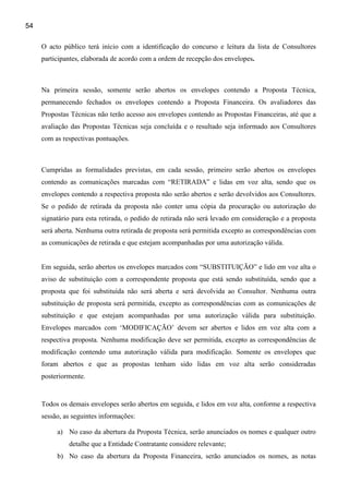 54

     O acto público terá início com a identificação do concurso e leitura da lista de Consultores
     participantes, elaborada de acordo com a ordem de recepção dos envelopes.



     Na primeira sessão, somente serão abertos os envelopes contendo a Proposta Técnica,
     permanecendo fechados os envelopes contendo a Proposta Financeira. Os avaliadores das
     Propostas Técnicas não terão acesso aos envelopes contendo as Propostas Financeiras, até que a
     avaliação das Propostas Técnicas seja concluída e o resultado seja informado aos Consultores
     com as respectivas pontuações.



     Cumpridas as formalidades previstas, em cada sessão, primeiro serão abertos os envelopes
     contendo as comunicações marcadas com “RETIRADA” e lidas em voz alta, sendo que os
     envelopes contendo a respectiva proposta não serão abertos e serão devolvidos aos Consultores.
     Se o pedido de retirada da proposta não conter uma cópia da procuração ou autorização do
     signatário para esta retirada, o pedido de retirada não será levado em consideração e a proposta
     será aberta. Nenhuma outra retirada de proposta será permitida excepto as correspondências com
     as comunicações de retirada e que estejam acompanhadas por uma autorização válida.


     Em seguida, serão abertos os envelopes marcados com “SUBSTITUIÇÃO” e lido em voz alta o
     aviso de substituição com a correspondente proposta que está sendo substituída, sendo que a
     proposta que foi substituída não será aberta e será devolvida ao Consultor. Nenhuma outra
     substituição de proposta será permitida, excepto as correspondências com as comunicações de
     substituição e que estejam acompanhadas por uma autorização válida para substituição.
     Envelopes marcados com ‘MODIFICAÇÃO’ devem ser abertos e lidos em voz alta com a
     respectiva proposta. Nenhuma modificação deve ser permitida, excepto as correspondências de
     modificação contendo uma autorização válida para modificação. Somente os envelopes que
     foram abertos e que as propostas tenham sido lidas em voz alta serão consideradas
     posteriormente.


     Todos os demais envelopes serão abertos em seguida, e lidos em voz alta, conforme a respectiva
     sessão, as seguintes informações:

          a) No caso da abertura da Proposta Técnica, serão anunciados os nomes e qualquer outro
              detalhe que a Entidade Contratante considere relevante;
          b) No caso da abertura da Proposta Financeira, serão anunciados os nomes, as notas
 