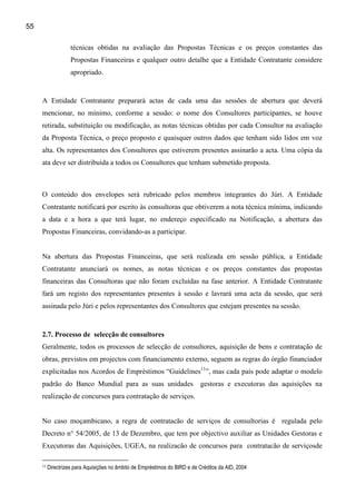 55

                    técnicas obtidas na avaliação das Propostas Técnicas e os preços constantes das
                    Propostas Financeiras e qualquer outro detalhe que a Entidade Contratante considere
                    apropriado.


     A Entidade Contratante preparará actas de cada uma das sessões de abertura que deverá
     mencionar, no mínimo, conforme a sessão: o nome dos Consultores participantes, se houve
     retirada, substituição ou modificação, as notas técnicas obtidas por cada Consultor na avaliação
     da Proposta Técnica, o preço proposto e quaisquer outros dados que tenham sido lidos em voz
     alta. Os representantes dos Consultores que estiverem presentes assinarão a acta. Uma cópia da
     ata deve ser distribuída a todos os Consultores que tenham submetido proposta.



     O conteúdo dos envelopes será rubricado pelos membros integrantes do Júri. A Entidade
     Contratante notificará por escrito às consultoras que obtiverem a nota técnica mínima, indicando
     a data e a hora a que terá lugar, no endereço especificado na Notificação, a abertura das
     Propostas Financeiras, convidando-as a participar.


     Na abertura das Propostas Financeiras, que será realizada em sessão pública, a Entidade
     Contratante anunciará os nomes, as notas técnicas e os preços constantes das propostas
     financeiras das Consultoras que não foram excluídas na fase anterior. A Entidade Contratante
     fará um registo dos representantes presentes à sessão e lavrará uma acta da sessão, que será
     assinada pelo Júri e pelos representantes dos Consultores que estejam presentes na sessão.


     2.7. Processo de selecção de consultores
     Geralmente, todos os processos de selecção de consultores, aquisição de bens e contratação de
     obras, previstos em projectos com financiamento externo, seguem as regras do órgão financiador
     explicitadas nos Acordos de Empréstimos “Guidelines11”, mas cada país pode adaptar o modelo
     padrão do Banco Mundial para as suas unidades                          gestoras e executoras das aquisições na
     realização de concursos para contratação de serviços.


     No caso moçambicano, a regra de contratacão de serviços de consultorias é regulada pelo
     Decreto n° 54/2005, de 13 de Dezembro, que tem por objectivo auxiliar as Unidades Gestoras e
     Executoras das Aquisições, UGEA, na realizacão de concursos para contratacão de serviçosde

     11   Directrizes para Aquisições no âmbito de Empréstimos do BIRD e de Créditos da AID, 2004
 