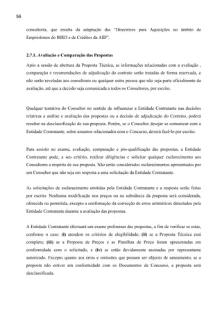 56

     consultoria, que resulta da adaptação das “Directrizes para Aquisições no âmbito de
     Empréstimos do BIRD e de Créditos da AID”.


     2.7.1. Avaliação e Comparação das Propostas

     Após a sessão de abertura da Proposta Técnica, as informações relacionadas com a avaliação ,
     comparação e recomendações de adjudicação do contrato serão tratadas de forma reservada, e
     não serão reveladas aos consultores ou qualquer outra pessoa que não seja parte oficialmente da
     avaliação, até que a decisão seja comunicada a todos os Consultores, por escrito.



     Qualquer tentativa do Consultor no sentido de influenciar a Entidade Contratante nas decisões
     relativas a análise e avaliação das propostas ou a decisão de adjudicação do Contrato, poderá
     resultar na desclassificação de sua proposta. Porém, se o Consultor desejar se comunicar com a
     Entidade Contratante, sobre assuntos relacionados com o Concurso, deverá fazê-lo por escrito.


     Para assistir no exame, avaliação, comparação e pós-qualificação das propostas, a Entidade
     Contratante pode, a seu critério, realizar diligências e solicitar qualquer esclarecimento aos
     Consultores a respeito de sua proposta. Não serão considerados esclarecimentos apresentados por
     um Consultor que não seja em resposta a uma solicitação da Entidade Contratante.


     As solicitações de esclarecimento emitidas pela Entidade Contratante e a resposta serão feitas
     por escrito. Nenhuma modificação nos preços ou na substância da proposta será considerada,
     oferecida ou permitida, excepto a confirmação da correcção de erros aritméticos detectados pela
     Entidade Contratante durante a avaliação das propostas.


     A Entidade Contratante efectuará um exame preliminar das propostas, a fim de verificar se estas,
     conforme o caso: (i) atendem os critérios de elegibilidade; (ii) se a Proposta Técnica está
     completa; (iii) se a Proposta de Preços e as Planilhas de Preço foram apresentadas em
     conformidade com o solicitado, e (iv) se estão devidamente assinadas por representante
     autorizado. Excepto quanto aos erros e omissões que possam ser objecto de saneamento, se a
     proposta não estiver em conformidade com os Documentos de Concurso, a proposta será
     desclassificada.
 