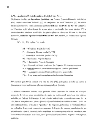 58



     2.7.3.1. Avaliação e Decisão Baseada na Qualidade e no Preço
     Na hipótese de Selecção Baseada na Qualidade e no Preço, a Proposta Financeira mais baixas
     (Fm) receberá uma nota financeira (Pf) de 100 pontos. As notas financeiras (Pf) das outras
     Propostas Financeiras serão computadas conforme indicado nos Dados de Base do Concurso.
     As Propostas serão classificadas de acordo com a combinação das notas técnicas (Pt) e
     financeiras (Pf), mediante a utilização dos pesos aplicados à Proposta Técnica e a Proposta
     Financeira, conforme especificado nos Dados de Base do Concurso, de acordo com a seguinte
     fórmula:
            NF = (Pt x T%) + (Pf x P%), sendo:


                   NF = Nota Final de cada Proposta
                   Pt = Pontuação Técnica, igual a Ptp/PtM
                   Pf = Pontuação Financeira, igual a PfM/Pfp
                   t% = Peso dado à Proposta Técnica
                   P% = Peso dado à Proposta Financeira
                   Ptp = Pontuação atribuída a cada uma das Propostas Técnicas apresentadas
                   PtM = Maior pontuação obtida entre as Propostas Técnicas apresentadas
                   PfM = Menor preço entre as Propostas Financeiras apresentadas
                   Pfp = Preço apresentado em cada uma das Propostas Financeiras


     O Consultor que obtiver a maior nota final no total (NF), conjugando as notas de técnica e
     financeira será convidado para a subsequente negociação do Contrato.


     A entidade contratante avaliará cada proposta técnica mediante um comité de avaliação
     composto de três ou mais especialistas do sector ou multisetorial, com base nos critérios
     definidos no Caderno de Encargos. A cada critério, será atribuída pontuação em escala de 1 a
     100 pontos. Aos pontos será, então, aplicado o peso aferindo-se as respectivas notas. Deverá ser
     elaborado relatório de avaliação de “qualidade” das propostas, justificando os resultados obtidos
     na avaliação e descrevendo os aspectos relevantes e deficientes das mesmas, quando deverão ser
     encaminhadas a UGEA ou as utoridades superiores. Todos os registros relativos à avaliação, tais
     como folhas com as notas individuais, serão guardados até conclusão do projecto e realização de
     auditoria.
 