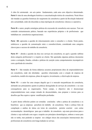 6

    A obra foi estruturada em seis partes fundamentais, cada uma com objectivo determinado.
    Parte I- trata de uma abordagem histórica e conceitualização teórica de consultoria. Neste bloco
    são tratadas as questões históricas do surgimento de consultoria a partir da Revolução Industrial
    até a actualidade, onde são discutidas as duas tipologias de consultorias: clássica e a operativa.


    Parte II- o autor, propõe estratégias práticas de execussão de consultoria com sucesso. Tem um
    conteúdo eminentemente prático, baseado nas experiências próprias e de profissionais que
    trabalham em consultorias organizacionais.


    Parte III- apresenta a questão de relacionamento entre o consultor e o cliente. Neste ponto,
    enfatiza-se a questão de comunicação entre o consultor/cliente, considerada uma categoria
    chaves para o sucesso do trabalho de consultoria.


    Parte IV— aborda a questão da ética nos serviços de consultoria, no qual a questão sublime
    desta categoria profissional é o respeito ao cliente. São apontadas algumas práticas desonestas
    como a corrupção, fraudes, colusão e práticas de coerção como comportamentos incompatíveis
    com a profissão de consultor.


    Parte V— São tratados de forma didáctica assuntos propriamente ditos de empreendedorismo
    em consultoria, onde são abordadas        questões relacionadas com a criação de empresa de
    consultoria, modelo de empresas, plano de negócio, investimento, e efectivação de empresa.


    Parte VI— o autor faz uma sinopse daquilo que é o mercado moçambicano de consultoria,
    alertando aos principiantes quanto às práticas desreguladas de serviços de consultoria e as suas
    consequências para as organizações. Neste campo, o objectivo não é desencorajar
    empreendedorismo num campo minado de desonestidades, mas preparar o terreno para os
    desafios que lhes espera e operar modificações profundas.


    A partir destas reflexões podem ser extraídas conclusões sobre a prática de consultoria e os
    benefícios que as empresas percebem do trabalho de consultores. Todo o esforço feito de
    compilação e análise de ideias em torno de consultoria             permite concluir     com certas
    recomendações deontológicas para que o trabalho de consultoria seja mais proveitoso para o
    clientes e seja realizado com regra e respeito aos princípios deontológicos, embora o nosso país
    não os tenha, mas podendo se inspirar nos códigos éticos das associações internacionais dos
    profissionais de consultoria com longa tradição no serviço.
 