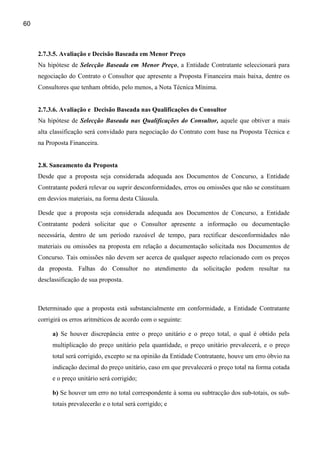 60



     2.7.3.5. Avaliação e Decisão Baseada em Menor Preço
     Na hipótese de Selecção Baseada em Menor Preço, a Entidade Contratante seleccionará para
     negociação do Contrato o Consultor que apresente a Proposta Financeira mais baixa, dentre os
     Consultores que tenham obtido, pelo menos, a Nota Técnica Mínima.


     2.7.3.6. Avaliação e Decisão Baseada nas Qualificações do Consultor
     Na hipótese de Selecção Baseada nas Qualificações do Consultor, aquele que obtiver a mais
     alta classificação será convidado para negociação do Contrato com base na Proposta Técnica e
     na Proposta Financeira.


     2.8. Saneamento da Proposta
     Desde que a proposta seja considerada adequada aos Documentos de Concurso, a Entidade
     Contratante poderá relevar ou suprir desconformidades, erros ou omissões que não se constituam
     em desvios materiais, na forma desta Cláusula.

     Desde que a proposta seja considerada adequada aos Documentos de Concurso, a Entidade
     Contratante poderá solicitar que o Consultor apresente a informação ou documentação
     necessária, dentro de um período razoável de tempo, para rectificar desconformidades não
     materiais ou omissões na proposta em relação a documentação solicitada nos Documentos de
     Concurso. Tais omissões não devem ser acerca de qualquer aspecto relacionado com os preços
     da proposta. Falhas do Consultor no atendimento da solicitação podem resultar na
     desclassificação de sua proposta.



     Determinado que a proposta está substancialmente em conformidade, a Entidade Contratante
     corrigirá os erros aritméticos de acordo com o seguinte:

          a) Se houver discrepância entre o preço unitário e o preço total, o qual é obtido pela
          multiplicação do preço unitário pela quantidade, o preço unitário prevalecerá, e o preço
          total será corrigido, excepto se na opinião da Entidade Contratante, houve um erro óbvio na
          indicação decimal do preço unitário, caso em que prevalecerá o preço total na forma cotada
          e o preço unitário será corrigido;

          b) Se houver um erro no total correspondente à soma ou subtracção dos sub-totais, os sub-
          totais prevalecerão e o total será corrigido; e
 