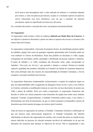 61

          c) Se houver uma discrepância entre o valor indicado em números e o montante indicado
          por extenso, o valor em palavras prevalecerá, excepto se o montante expresso em palavras
          estiver relacionado com erros aritméticos, caso em que o montante em números
          prevalecerá, sujeito ao especificado nas letras (a) e (b) acima.

     Se o consultor não aceitar a correcção dos erros, sua proposta será desclassificada


     2.9. Negociações
     As negociações serão levadas à efeito no endereço indicado nos Dados Base do Concurso. O
     seu objectivo é promover discussões e ajustes em todos os aspectos dos serviços a executar e dos
     termos finais do Contrato.


     As negociações compreendem a discussão da proposta técnica, da metodologia proposta (plano
     de trabalho), equipa, bem como de quaisquer sugestões apresentadas pelo Consultor tendo em
     vista melhorar os Termos de Referência. Nesta fase poderão ser discutidos os ToRs, equipa,
     cronogramas de actividades, tarefas, quantidade e distribuição de pessoal, logística e relatórios.
     O plano de trabalho e os ToRs, resultantes das discussões serão, então, incorporados ao
     Apêndice “Descrição dos Serviços” que passarão a integrar o contrato. Prestar-se-á atenção
     especial à qualidade dos produtos solicitados ao Consultor em função do orçamento disponível,
     bem como definição clara dos insumos de responsabilidade da Entidade Contratante, a fim de
     assegurar a execução satisfatória dos Serviços.


     As negociações financeiras compreenderão esclarecimentos a respeito de exigências legais no
     país, da responsabilidade sobre o pagamento de obrigações fiscais (se for o caso) e seus reflexos
     no Contrato, incluindo as modificações técnicas no custo dos serviços decorrentes de ajustes nos
     ToRs e planos de trabalho. Salvo por razões excepcionais, as negociações financeiras não
     deverão se referir aos valores propostos como honorários da equipa nem outras taxas unitárias
     propostas. Contudo, excepcionalmente, a Entidade Contratante poderá exigir, a seu critério, a
     demonstração, por meio de documentos, de que os valores propostos correspondem a preços de
     honorários que efectivamente são pagos aos técnicos pelo Consultor.


     Antes de iniciar as negociações do contrato, a Entidade Contratante solicitará a confirmação de
     que tais técnicos estão efectivamente disponíveis. A Entidade Contratante não admitirá
     substituições no decorrer das negociações do contrato, salvo acordo das partes no sentido de que
     atrasos indevidos no processo de selecção tornaram inevitável tal substituição ou de que tais
     alterações são essenciais para alcançar os objectivos do serviço. Não se enquadrando o caso
 