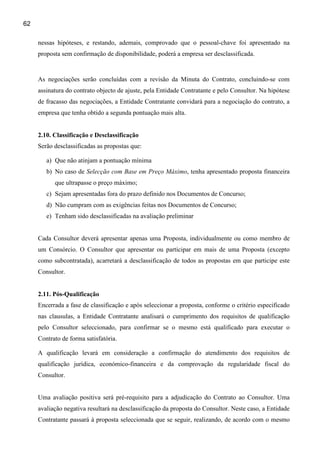 62

     nessas hipóteses, e restando, ademais, comprovado que o pessoal-chave foi apresentado na
     proposta sem confirmação de disponibilidade, poderá a empresa ser desclassificada.


     As negociações serão concluídas com a revisão da Minuta do Contrato, concluindo-se com
     assinatura do contrato objecto de ajuste, pela Entidade Contratante e pelo Consultor. Na hipótese
     de fracasso das negociações, a Entidade Contratante convidará para a negociação do contrato, a
     empresa que tenha obtido a segunda pontuação mais alta.


     2.10. Classificação e Desclassificação
     Serão desclassificadas as propostas que:

        a) Que não atinjam a pontuação mínima
        b) No caso de Selecção com Base em Preço Máximo, tenha apresentado proposta financeira
           que ultrapasse o preço máximo;
        c) Sejam apresentadas fora do prazo definido nos Documentos de Concurso;
        d) Não cumpram com as exigências feitas nos Documentos de Concurso;
        e) Tenham sido desclassificadas na avaliação preliminar


     Cada Consultor deverá apresentar apenas uma Proposta, individualmente ou como membro de
     um Consórcio. O Consultor que apresentar ou participar em mais de uma Proposta (excepto
     como subcontratada), acarretará a desclassificação de todos as propostas em que participe este
     Consultor.


     2.11. Pós-Qualificação
     Encerrada a fase de classificação e após seleccionar a proposta, conforme o critério especificado
     nas clausulas, a Entidade Contratante analisará o cumprimento dos requisitos de qualificação
     pelo Consultor seleccionado, para confirmar se o mesmo está qualificado para executar o
     Contrato de forma satisfatória.

     A qualificação levará em consideração a confirmação do atendimento dos requisitos de
     qualificação jurídica, económico-financeira e da comprovação da regularidade fiscal do
     Consultor.


     Uma avaliação positiva será pré-requisito para a adjudicação do Contrato ao Consultor. Uma
     avaliação negativa resultará na desclassificação da proposta do Consultor. Neste caso, a Entidade
     Contratante passará à proposta seleccionada que se seguir, realizando, de acordo com o mesmo
 