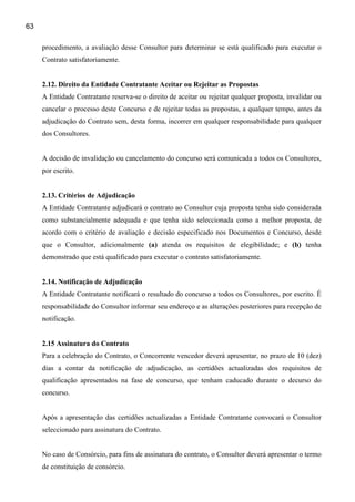 63

     procedimento, a avaliação desse Consultor para determinar se está qualificado para executar o
     Contrato satisfatoriamente.


     2.12. Direito da Entidade Contratante Aceitar ou Rejeitar as Propostas
     A Entidade Contratante reserva-se o direito de aceitar ou rejeitar qualquer proposta, invalidar ou
     cancelar o processo deste Concurso e de rejeitar todas as propostas, a qualquer tempo, antes da
     adjudicação do Contrato sem, desta forma, incorrer em qualquer responsabilidade para qualquer
     dos Consultores.


     A decisão de invalidação ou cancelamento do concurso será comunicada a todos os Consultores,
     por escrito.


     2.13. Critérios de Adjudicação
     A Entidade Contratante adjudicará o contrato ao Consultor cuja proposta tenha sido considerada
     como substancialmente adequada e que tenha sido seleccionada como a melhor proposta, de
     acordo com o critério de avaliação e decisão especificado nos Documentos e Concurso, desde
     que o Consultor, adicionalmente (a) atenda os requisitos de elegibilidade; e (b) tenha
     demonstrado que está qualificado para executar o contrato satisfatoriamente.


     2.14. Notificação de Adjudicação
     A Entidade Contratante notificará o resultado do concurso a todos os Consultores, por escrito. É
     responsabilidade do Consultor informar seu endereço e as alterações posteriores para recepção de
     notificação.


     2.15 Assinatura do Contrato
     Para a celebração do Contrato, o Concorrente vencedor deverá apresentar, no prazo de 10 (dez)
     dias a contar da notificação de adjudicação, as certidões actualizadas dos requisitos de
     qualificação apresentados na fase de concurso, que tenham caducado durante o decurso do
     concurso.


     Após a apresentação das certidões actualizadas a Entidade Contratante convocará o Consultor
     seleccionado para assinatura do Contrato.


     No caso de Consórcio, para fins de assinatura do contrato, o Consultor deverá apresentar o termo
     de constituição de consórcio.
 