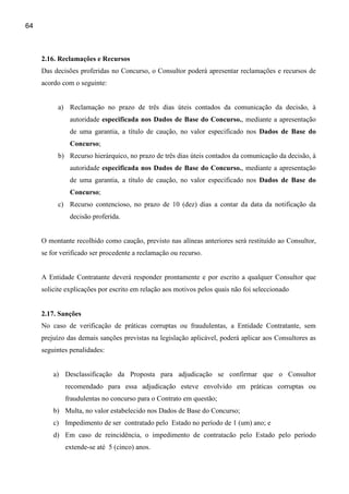64



     2.16. Reclamações e Recursos
     Das decisões proferidas no Concurso, o Consultor poderá apresentar reclamações e recursos de
     acordo com o seguinte:


          a) Reclamação no prazo de três dias úteis contados da comunicação da decisão, à
               autoridade especificada nos Dados de Base do Concurso., mediante a apresentação
               de uma garantia, a título de caução, no valor especificado nos Dados de Base do
               Concurso;
          b) Recurso hierárquico, no prazo de três dias úteis contados da comunicação da decisão, à
               autoridade especificada nos Dados de Base do Concurso., mediante a apresentação
               de uma garantia, a título de caução, no valor especificado nos Dados de Base do
               Concurso;
          c) Recurso contencioso, no prazo de 10 (dez) dias a contar da data da notificação da
               decisão proferida.


     O montante recolhido como caução, previsto nas alíneas anteriores será restituído ao Consultor,
     se for verificado ser procedente a reclamação ou recurso.


     A Entidade Contratante deverá responder prontamente e por escrito a qualquer Consultor que
     solicite explicações por escrito em relação aos motivos pelos quais não foi seleccionado


     2.17. Sanções
     No caso de verificação de práticas corruptas ou fraudulentas, a Entidade Contratante, sem
     prejuízo das demais sanções previstas na legislação aplicável, poderá aplicar aos Consultores as
     seguintes penalidades:


         a) Desclassificação da Proposta para adjudicação se confirmar que o Consultor
             recomendado para essa adjudicação esteve envolvido em práticas corruptas ou
             fraudulentas no concurso para o Contrato em questão;
         b) Multa, no valor estabelecido nos Dados de Base do Concurso;
         c) Impedimento de ser contratado pelo Estado no período de 1 (um) ano; e
         d) Em caso de reincidência, o impedimento de contratacão pelo Estado pelo período
             extende-se até 5 (cinco) anos.
 