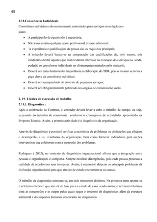 65

     2.18.Consultorias Individuais
     Consultores individuais são normalmente contratados para serviços em relação aos
     quais:
        •     A participação de equipe não é necessária;
        •     Não é necessário qualquer apoio profissional externo adicional ;
        •     A experiência e qualificações da pessoa são os requisitos principais;
        •     A selecção deverá basear-se na comparação das qualificações de, pelo menos, três
              candidatos dentre aqueles que manifestaram interesse na execução dos serviços ou, ainda,
              poderão os consultores individuais ser diretamentecontatados pelo mutuário;
        •     Deverá ser dada fundamental importância à elaboração do TDR, pois o mesmo se torna a
              peça chave da consultoria individual;
        •     Deverá ser acompanhado do contrato de pequenos serviços;
        •     Deverá ser obrigatoriamente publicado nos órgãos de comunicacão social.


     2. 19. Técnica de execussão de trabalho
     2.19.1. Diagnóstico :
     Após a celebração do Contrato, o vencedor deverá levar a cabo o trabalho de campo, ou seja,
     execussão do trabalho de consultoria conforme o cronograma de actividades apresentado na
     Proposta Técnica. Assim, a primeia actividade é o diagnóstico da organização.


     Através do diagnóstico é possível verificar a existência de problemas ou disfunções que afectam
     o desempenho e os resultados da organização, bem como fornecer indicadores para acções
     interventivas que colaborem com a supressão dos problemas.


     Rodrigues ( 2002), no contexto de diagnóstico organizacional afirma que a integração entre
     pessoas e organizações é complexa. Sempre existirão divergências, pois cada pessoa processa a
     realidade de acordo com seus interesses. Assim, é necessário detectar os principais problemas da
     disfunção organizacional para que através de estudo encontrem-se as causas.


     O trabalho de diagnostico estrutura-se, em dois momentos distintos. Na primeira parte aponta-se
     o referencial teórico que servirá de base para o estudo de caso, sendo assim, o referencial teórico
     trará as concepções e as etapas pelas quais segue o processo de diagnóstico, além da estrutura
     ambiental e dos aspectos humanos observados no diagnóstico.
 
