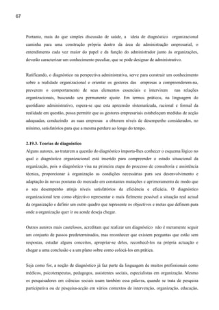 67



     Portanto, mais do que simples discussão de saúde, a ideia de diagnóstico organizacional
     caminha para uma construção própria dentro da área de administração empresarial, o
     entendimento cada vez maior do papel e da função do administrador junto às organizações,
     deverão caracterizar um conhecimento peculiar, que se pode designar de administrativo.


     Ratificando, o diagnóstico na perspectiva administrativa, serve para construir um conhecimento
     sobre a realidade organizacional e orientar os gestores das empresas a compreenderem-na,
     preverem o comportamento de seus elementos essenciais e intervirem               nas relações
     organizacionais, buscando seu permanente ajuste. Em termos práticos, na linguagem do
     quotidiano administrativo, espera-se que esta apreensão sistematizada, racional e formal da
     realidade em questão, possa permitir que os gestores empresariais estabeleçam medidas de acção
     adequadas, conduzindo as suas empresas a obterem níveis de desempenho considerados, no
     mínimo, satisfatórios para que a mesma perdure ao longo do tempo.


     2.19.3. Teorias de diagnóstico
     Alguns autores, ao tratarem a questão do diagnóstico importa-lhes conhecer o esquema lógico no
     qual o diagnóstico organizacional está inserido para compreender o estado situacional da
     organização, pois o diagnóstico visa na primeira etapa do processo de consultoria e assistência
     técnica, proporcionar à organização as condições necessárias para seu desenvolvimento e
     adaptação às novas posturas do mercado em constantes mutações e aprimoramento de modo que
     o seu desempenho atinja níveis satisfatórios de eficiência e eficácia. O diagnóstico
     organizacional tem como objectivo representar o mais fielmente possível a situação real actual
     da organização e definir um outro quadro que represente os objectivos e metas que definem para
     onde a organização quer ir ou aonde deseja chegar.


     Outros autores mais cautelosos, acreditam que realizar um diagnóstico não é meramente seguir
     um conjunto de passos predeterminados, mas reconhecer que existem perguntas que estão sem
     respostas, estudar alguns conceitos, apropriar-se deles, reconhecê-los na própria actuação e
     chegar a uma conclusão e a um plano sobre como colocá-los em prática.


     Seja como for, a noção de diagnóstico já faz parte da linguagem de muitos profissionais como
     médicos, psicoterapeutas, pedagogos, assistentes sociais, especialistas em organização. Mesmo
     os pesquisadores em ciências sociais usam também essa palavra, quando se trata de pesquisa
     participativa ou de pesquisa-acção em vários contextos de intervenção, organização, educação,
 