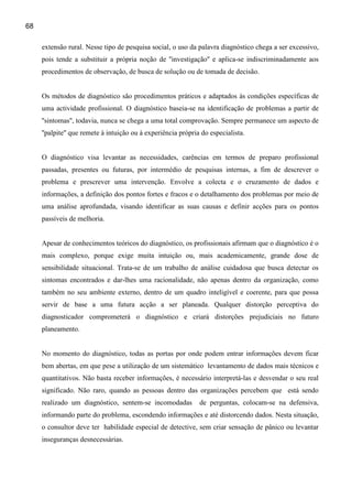 68

     extensão rural. Nesse tipo de pesquisa social, o uso da palavra diagnóstico chega a ser excessivo,
     pois tende a substituir a própria noção de ''investigação'' e aplica-se indiscriminadamente aos
     procedimentos de observação, de busca de solução ou de tomada de decisão.


     Os métodos de diagnóstico são procedimentos práticos e adaptados às condições específicas de
     uma actividade profissional. O diagnóstico baseia-se na identificação de problemas a partir de
     ''sintomas'', todavia, nunca se chega a uma total comprovação. Sempre permanece um aspecto de
     ''palpite'' que remete à intuição ou à experiência própria do especialista.


     O diagnóstico visa levantar as necessidades, carências em termos de preparo profissional
     passadas, presentes ou futuras, por intermédio de pesquisas internas, a fim de descrever o
     problema e prescrever uma intervenção. Envolve a colecta e o cruzamento de dados e
     informações, a definição dos pontos fortes e fracos e o detalhamento dos problemas por meio de
     uma análise aprofundada, visando identificar as suas causas e definir acções para os pontos
     passíveis de melhoria.


     Apesar de conhecimentos teóricos do diagnóstico, os profissionais afirmam que o diagnóstico é o
     mais complexo, porque exige muita intuição ou, mais academicamente, grande dose de
     sensibilidade situacional. Trata-se de um trabalho de análise cuidadosa que busca detectar os
     sintomas encontrados e dar-lhes uma racionalidade, não apenas dentro da organização, como
     também no seu ambiente externo, dentro de um quadro inteligível e coerente, para que possa
     servir de base a uma futura acção a ser planeada. Qualquer distorção perceptiva do
     diagnosticador comprometerá o diagnóstico e criará distorções prejudiciais no futuro
     planeamento.


     No momento do diagnóstico, todas as portas por onde podem entrar informações devem ficar
     bem abertas, em que pese a utilização de um sistemático levantamento de dados mais técnicos e
     quantitativos. Não basta receber informações, é necessário interpretá-las e desvendar o seu real
     significado. Não raro, quando as pessoas dentro das organizações percebem que está sendo
     realizado um diagnóstico, sentem-se incomodadas           de perguntas, colocam-se na defensiva,
     informando parte do problema, escondendo informações e até distorcendo dados. Nesta situação,
     o consultor deve ter habilidade especial de detective, sem criar sensação de pânico ou levantar
     inseguranças desnecessárias.
 