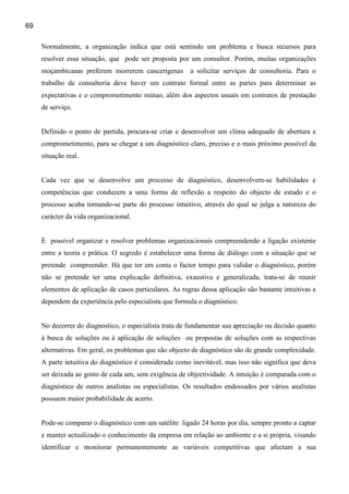 69

     Normalmente, a organização indica que está sentindo um problema e busca recursos para
     resolver essa situação, que pode ser proposta por um consultor. Porém, muitas organizações
     moçambicanas preferem morrerem cancerígenas         a solicitar serviços de consultoria. Para o
     trabalho de consultoria deve haver um contrato formal entre as partes para determinar as
     expectativas e o comprometimento mútuo, além dos aspectos usuais em contratos de prestação
     de serviço.


     Definido o ponto de partida, procura-se criar e desenvolver um clima adequado de abertura e
     comprometimento, para se chegar a um diagnóstico claro, preciso e o mais próximo possível da
     situação real.


     Cada vez que se desenvolve um processo de diagnóstico, desenvolvem-se habilidades e
     competências que conduzem a uma forma de reflexão a respeito do objecto de estudo e o
     processo acaba tornando-se parte do processo intuitivo, através do qual se julga a natureza do
     carácter da vida organizacional.


     É possível organizar e resolver problemas organizacionais compreendendo a ligação existente
     entre a teoria e prática. O segredo é estabelecer uma forma de diálogo com a situação que se
     pretende compreender. Há que ter em conta o factor tempo para validar o diagnóstico, porém
     não se pretende ter uma explicação definitiva, exaustiva e generalizada, trata-se de reunir
     elementos de aplicação de casos particulares. As regras dessa aplicação são bastante intuitivas e
     dependem da experiência pelo especialista que formula o diagnóstico.


     No decorrer do diagnostico, o especialista trata de fundamentar sua apreciação ou decisão quanto
     à busca de soluções ou à aplicação de soluções ou propostas de soluções com as respectivas
     alternativas. Em geral, os problemas que são objecto de diagnóstico são de grande complexidade.
     A parte intuitiva do diagnóstico é considerada como inevitável, mas isso não significa que deva
     ser deixada ao gosto de cada um, sem exigência de objectividade. A intuição é comparada com o
     diagnóstico de outros analistas ou especialistas. Os resultados endossados por vários analistas
     possuem maior probabilidade de acerto.


     Pode-se comparar o diagnóstico com um satélite ligado 24 horas por dia, sempre pronto a captar
     e manter actualizado o conhecimento da empresa em relação ao ambiente e a si própria, visando
     identificar e monitorar permanentemente as variáveis competitivas que afectam a sua
 