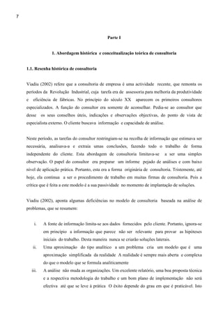 7



                                                   Parte I


                    1. Abordagem histórica e conceitualização teórica de consultoria


    1.1. Resenha histórica de consultoria


    Viadiu (2002) refere que a consultoria de empresa é uma actividade recente, que remonta os
    períodos da Revolução Industrial, cuja tarefa era de assessoria para melhoria da produtividade
    e    eficiência de fábricas. No princípio do século XX         aparecem os primeiros consultores
    especializados. A função do consultor era somente de aconselhar. Pedia-se ao consultor que
    desse      os seus conselhos úteis, indicações e observações objectivas, do ponto de vista de
    especialista externo. O cliente buscava informação e capacidade de análise.


    Neste período, as tarefas do consultor restringiam-se na recolha de informação que estimava ser
    necessária, analisava-a e extraía umas conclusões, fazendo todo o trabalho de forma
    independente do cliente. Esta abordagem de consultoria limitava-se             a ser uma simples
    observação. O papel do consultor era preparar um informe pejado de análises e com baixo
    nível de aplicação prática. Portanto, esta era a forma originária de consultoria. Tristemente, até
    hoje, ela continua a ser o procedimento de trabalho em muitas firmas de consultoria. Pois a
    crítica que é feita a este modelo é a sua passividade no momento de implantação de soluções.


    Viadiu (2002), aponta algumas deficiências no modelo de consultoria baseada na análise de
    problemas, que se resumem:


          i.    A fonte de informação limita-se aos dados fornecidos pelo cliente. Portanto, ignora-se
                em princípio a informação que parece não ser relevante para provar as hipóteses
                iniciais do trabalho. Desta maneira nunca se criarão soluções laterais.
        ii.     Uma aproximação do tipo analítico a um problema cria um modelo que é uma
                aproximação simplificada da realidade A realidade é sempre mais aberta e complexa
                do que o modelo que se formula analiticamente
        iii.    A análise não muda as organizações. Um excelente relatório, uma boa proposta técnica
                e a respectiva metodologia do trabalho e um bom plano de implementação não será
                efectiva até que se leve à prática O êxito depende do grau em que é praticável. Isto
 