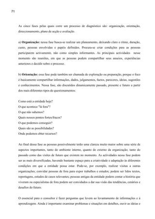 71



     As cinco fases pelas quais corre um processo de diagnóstico são: organização, orientação,
     direccionamento, plano de acção e avaliação.


     a) Organização: nessa fase busca-se realizar um planeamento, deixando claro o ritmo, duração,
     custo, pessoas envolvidas e papéis definidos. Procura-se criar condições para as pessoas
     participarem activamente, não como simples informantes. As principais actividades          nesse
     momento são reuniões, em que as pessoas podem compartilhar seus anseios, experiências
     anteriores e decidir sobre o processo.


     b) Orientação: essa fase pode também ser chamada de exploração ou preparação, porque o foco
     é basicamente compartilhar informações, dados, julgamentos, factos, pareceres, ideias, sugestões
     e conhecimentos. Nessa fase, são discutidos dinamicamente passado, presente e futuro a partir
     dos mais diferentes tipos de questionamentos:


     Como está a entidade hoje?
     O que acontece "lá fora"?
     O que não sabemos?
     Quais nossos pontos fortes/fracos?
     O que podemos conseguir?
     Quais são as possibilidades?
     Onde podemos obter recursos?


     Ao final dessa fase as pessoas possivelmente terão uma clareza muito maior sobre uma série de
     aspectos importantes, tanto do ambiente interno, quanto do externo da organização; tanto do
     passado como das visões de futuro que existem no momento. As actividades nessa fase podem
     ser as mais diversificadas, havendo bastante espaço para a criatividade e adaptação às diferentes
     condições em que a entidade possa estar. Pode-se, por exemplo, realizar visitas a outras
     organizações; convidar pessoas de fora para expor trabalhos e estudos; podem ser lidos textos,
     reportagens, estudos de casos relevantes; pessoas antigas da entidade podem contar a história que
     viveram ou especialistas de fora podem ser convidados a dar sua visão das tendências, cenários e
     desafios do futuro.


     O essencial para o consultor é fazer perguntas que levem ao levantamento de informações e à
     aprendizagem. Ainda é importante examinar problemas e situações em detalhes, ouvir as ideias e
 