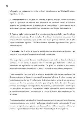 72

     informações que cada pessoa tem, revisar se houve entendimento do que foi discutido e trazer
     experiências de fora.


     c) Direccionamento: essa fase pode dar confiança às pessoas de que o caminho escolhido é
     seguro e significativo. O consultor deve desenvolver um sentimento interno de coerência,
     importância e identificação com as definições feitas. Para consolidar o resultado dessa fase, é
     recomendável que as decisões tomadas sejam anotadas, de forma simples, concisa e directa.


     d) Plano de acção: o plano de acção deve converter em acções e resultados o que foi definido
     anteriormente. A elaboração de um bom plano de acção gera compromisso nas pessoas. Cada
     uma deverá saber exactamente o que, quando, como e com quem deverá fazer, além de estar
     ciente dos resultados esperados. Nessa fase são feitos orçamentos e pode-se avaliar o grau de
     realismo do plano.


     e) Avaliação: a fase de avaliação pressupõe acompanhamento da implementação do plano. Todo
     plano só se torna realmente bom quando confrontado com a prática.


     Sabe-se, que é preciso muita disciplina para não colocar as actividades do dia a dia na frente da
     avaliação. Se isto ocorre, o processo torna-se arriscado, pois lentamente a cultura do
     planeamento na organização vai sendo destruída. Um plano não avaliado ou mal avaliado
     provavelmente será ruim, não aplicável na prática e esquecido ou desacreditado pelas pessoas.


     Existe um requisito imprescindível de acordo com Bergamini (1980), que desempenha papel de
     destaque no cenário do diagnóstico empresarial, representado pelo nível de cultura e preparo que
     o administrador precisa ter. O conhecimento de técnicas relativas apenas à área de recursos
     humanos não lhe traz elementos suficientes para interpretar dados de ordem financeira,
     comercial ou tecnológica, e assim por diante. Nesse sentido, o conhecimento tão somente ligado
     aos pressupostos das ciências do comportamento também representa um manancial insuficiente
     de elementos indispensáveis a um diagnóstico da situação de maneira mais completa e próxima
     da verdade.


     A autora ainda salienta que, a tarefa de diagnosticar a empresa em si envolve o conhecimento do
     sistema organizacional como um todo e qualquer que seja a intervenção, ela tem o poder de gerar
     um decisivo impacto sobre as pessoas. A análise cuidadosa e detalhada dos demais sistemas que
     compõe a organização se constitui em dado-chave para a montagem de um diagnóstico.
 
