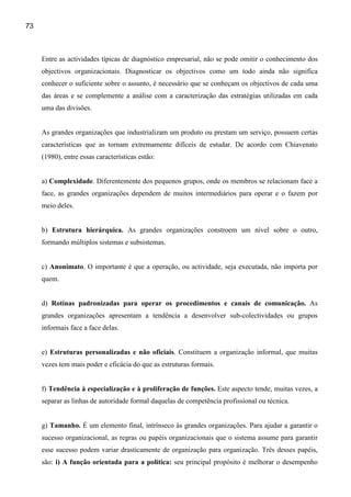 73



     Entre as actividades típicas de diagnóstico empresarial, não se pode omitir o conhecimento dos
     objectivos organizacionais. Diagnosticar os objectivos como um todo ainda não significa
     conhecer o suficiente sobre o assunto, é necessário que se conheçam os objectivos de cada uma
     das áreas e se complemente a análise com a caracterização das estratégias utilizadas em cada
     uma das divisões.


     As grandes organizações que industrializam um produto ou prestam um serviço, possuem certas
     características que as tornam extremamente difíceis de estudar. De acordo com Chiavenato
     (1980), entre essas características estão:


     a) Complexidade. Diferentemente dos pequenos grupos, onde os membros se relacionam face a
     face, as grandes organizações dependem de muitos intermediários para operar e o fazem por
     meio deles.


     b) Estrutura hierárquica. As grandes organizações constroem um nível sobre o outro,
     formando múltiplos sistemas e subsistemas.


     c) Anonimato. O importante é que a operação, ou actividade, seja executada, não importa por
     quem.


     d) Rotinas padronizadas para operar os procedimentos e canais de comunicação. As
     grandes organizações apresentam a tendência a desenvolver sub-colectividades ou grupos
     informais face a face delas.


     e) Estruturas personalizadas e não oficiais. Constituem a organização informal, que muitas
     vezes tem mais poder e eficácia do que as estruturas formais.


     f) Tendência à especialização e à proliferação de funções. Este aspecto tende, muitas vezes, a
     separar as linhas de autoridade formal daquelas de competência profissional ou técnica.


     g) Tamanho. É um elemento final, intrínseco às grandes organizações. Para ajudar a garantir o
     sucesso organizacional, as regras ou papéis organizacionais que o sistema assume para garantir
     esse sucesso podem variar drasticamente de organização para organização. Três desses papéis,
     são: i) A função orientada para a política: seu principal propósito é melhorar o desempenho
 