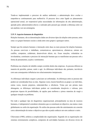 75



     Tendo-se implementado o processo de análise ambiental, a administração deve avaliar e
     empenhar-se continuamente para melhorá-lo. O processo deve estar ligado ao planeamento
     operacional actual, ser responsável pelas necessidades de informações da alta administração,
     apoiado pelos administradore-chaves e realizado pelo pessoal que entende a diferença entre ser
     um analista e ser um estrategista.


     2.19. 9. Aspectos humanos de diagnóstico
     Relações humanas, são as denominações dadas aos diversos tipos de relações entre pessoas, entre
     estas e os grupos humanos sociais e ainda entre estes grupos e quaisquer outros.


     Sempre que há contacto humano e interacção entre duas ou mais pessoas há relações humanas.
     As pessoas convivem e trabalham, comunicam-se, aproximam-se, afastam-se, entram em
     conflito, competem, colaboram, desenvolvem afecto, etc. Essas reacções, voluntárias ou
     involuntárias, constituem o processo de interacção humana que se manifestam nas pessoas sob a
     forma de pensamentos, acções e sentimentos.


     Problemas nas relações de trabalho sempre existirão dentro das empresas. As pessoas diferem na
     maneira de perceber, pensar, sentir e agir. As diferenças individuais são, portanto, inevitáveis
     com suas consequentes influências nos relacionamentos interpessoais.


     As diferenças individuais surgem e precisam ser enfrentadas. As diferenças entre as pessoas não
     podem ser consideradas boas ou más. Algumas vezes, trazem benefícios ao grupo e ao indivíduo,
     outras vezes, trazem prejuízos, reduzindo-lhes a eficiência. Vistas por um prisma mais
     abrangente, as diferenças individuais podem ser consideradas desejáveis e valiosas, pois
     propiciam riqueza de possibilidades, de opções para melhores e piores maneiras de reagir a
     qualquer situação ou problema.


     Em todo e qualquer tipo de diagnóstico organizacional, principalmente na área de recursos
     humanos, é indispensável considerar elementos que se constituem no objectivo, nas metas e mais
     globalmente no estilo da organização. Os estilos das pessoas estão tão estreitamente em conexão
     com a determinação de metas e objectivos que não se pode conhecer um sem conhecer o outro.


     Chiavenato (1980), enfatiza a complexidade das organizações. Segundo ele as organizações são
     sistemas extremamente complexos, compostos de actividades humanas em diversos níveis de
 