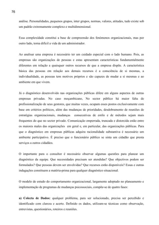 76

     análise. Personalidades, pequenos grupos, inter grupos, normas, valores, atitudes, tudo existe sob
     um padrão extremamente complexo e multidimensional.


     Essa complexidade constitui a base de compreensão dos fenómenos organizacionais, mas por
     outro lado, torna difícil a vida de um administrador.


     Ao analisar uma empresa é necessário ter um cuidado especial com o lado humano. Pois, as
     empresas são organizações de pessoas e estas apresentam características fundamentalmente
     diferentes em relação a quaisquer outros recursos de que a empresa dispõe. A característica
     básica das pessoas em relação aos demais recursos é a consciência de si mesmas, a
     individualidade, as pessoas tem motivos próprios e são capazes de mudar a si mesmas e ao
     ambiente em que vivem.


     Já o diagnóstico desenvolvido nas organizações públicas difere em alguns aspectos de outras
     empresas privadas. No caso moçambicano, No sector público há maior falta de
     profissionalização de seus gestores, que muitas vezes, ocupam esses postos exclusivamente com
     base em critérios políticos, além das mudanças de prioridades, desdobramento de reuniões de
     estratégias organizacionais, mudanças        consecutivas de estilo e de métodos sejam mais
     frequentes do que no sector privado. Comunicação emperrada, truncada e distorcida estão entre
     os maiores males das organizações em geral e, em particular, das organizações públicas. Para
     que o diagnóstico em empresas públicas adquira racionalidade substantiva é necessário um
     ambiente participativo. É preciso que o funcionário público se sinta um cidadão que presta
     serviços a outros cidadãos.


     O importante para o consultor é necessário observar algumas questões para planear um
     diagnóstico da equipe. Que necessidades precisam ser atendidas? Que objectivos podem ser
     formulados? Que pessoas devem ser envolvidas? Que recursos estão disponíveis? Essas e outras
     indagações constituem a matéria-prima para qualquer diagnóstico situacional.


     O modelo de estudo do comportamento organizacional, largamente adoptado no planeamento e
     implementação de programas de mudanças psicossociais, compõe-se de quatro fases:


     a) Colecta de Dados: qualquer problema, para ser solucionado, precisa ser percebido e
     identificado com clareza e acerto. Definido os dados, utilizam-se técnicas como observação,
     entrevistas, questionários, roteiros e reuniões.
 