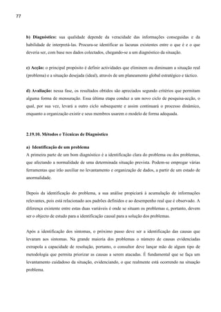 77



     b) Diagnóstico: sua qualidade depende da veracidade das informações conseguidas e da
     habilidade de interpretá-las. Procura-se identificar as lacunas existentes entre o que é e o que
     deveria ser, com base nos dados colectados, chegando-se a um diagnóstico da situação.


     c) Acção: o principal propósito é definir actividades que eliminem ou diminuam a situação real
     (problema) e a situação desejada (ideal), através de um planeamento global estratégico e táctico.


     d) Avaliação: nessa fase, os resultados obtidos são apreciados segundo critérios que permitam
     alguma forma de mensuração. Essa última etapa conduz a um novo ciclo de pesquisa-acção, o
     qual, por sua vez, levará a outro ciclo subsequente e assim continuará o processo dinâmico,
     enquanto a organização existir e seus membros usarem o modelo de forma adequada.



     2.19.10. Métodos e Técnicas de Diagnóstico

     a) Identificação de um problema
     A primeira parte de um bom diagnóstico é a identificação clara do problema ou dos problemas,
     que afectando a normalidade de uma determinada situação prevista. Podem-se empregar várias
     ferramentas que irão auxiliar no levantamento e organização de dados, a partir de um estado de
     anormalidade.


     Depois da identificação do problema, a sua análise propiciará à acumulação de informações
     relevantes, pois está relacionado aos padrões definidos e ao desempenho real que é observado. A
     diferença existente entre estas duas variáveis é onde se situam os problemas e, portanto, devem
     ser o objecto de estudo para a identificação causal para a solução dos problemas.


     Após a identificação dos sintomas, o próximo passo deve ser a identificação das causas que
     levaram aos sintomas. Na grande maioria dos problemas o número de causas evidenciadas
     extrapola a capacidade de resolução, portanto, o consultor deve lançar mão de algum tipo de
     metodologia que permita priorizar as causas a serem atacadas. É fundamental que se faça um
     levantamento cuidadoso da situação, evidenciando, o que realmente está ocorrendo na situação
     problema.
 