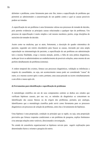 79

     delimitar o problema, como ferramenta para este fim, temos a especificação do problema que
     permitirá ao administrador a caracterização de um padrão contra o qual as causas possíveis
     podem ser tratadas.


     A especificação de um problema é uma ferramenta valiosa nos processos de tomada de decisão,
     pois permite evidenciar as principais causas relacionadas a qualquer tipo de problemas. Um
     processo de especificação é muito simples e até mesmo mecânico, porém, exige disciplina do
     raciocínio do tomador de decisão.


     Assim como na medicina, que se atem, fortemente, a descrição do quadro sintomático do
     paciente, seguindo um roteiro elucidatório para buscar as causas, iniciando por uma ampla
     especulação na sintomatologia do paciente, a especificação de um problema em administração
     tem a mesma finalidade, exige a mesma atenção, porém, a falta de uma prática diagnóstica,
     acaba por levar os administradores ao estabelecimento de possíveis soluções, antes mesmo de um
     perfeito detalhamento do problema (sintoma).


     A ordem temporal dos eventos, fornece aos processos diagnósticos, validação as inferências a
     respeito de causalidades, ou seja, um acontecimento nunca pode ser considerado “causa” de
     outro, se o mesmo ocorrer após o outro, portanto, uma causa precede ou ocorre simultaneamente
     a um efeito e nunca após ele.


     d) Ferramentas para identificação e especificação de problemas


     A metodologia científica em um de seus componentes centrais se dedica aos estudos que
     verificam hipóteses causais, por sua vez, os métodos de diagnóstico se concentram na
     identificação das causas básicas ou da origem dos problemas, portanto, por analogia,
     identificamos que a metodologia científica pode servir como ferramenta para os processos
     diagnósticos em processos de solução de problemas, entre elas o levantamento de hipóteses.


     Uma hipótese é uma proposição, condição ou princípio que se supõe, ou seja, uma proposição
     provisória que fornece respostas condicionais a um problema de pesquisa, explica fenômenos
     e/ou antecipa relações entre variáveis, direcionando a investigação,

     No estudo de consultoria organizacional as hipóteses servem para sugerir explicações para
     determinados factos e orientar a pesquisa de outros.
 