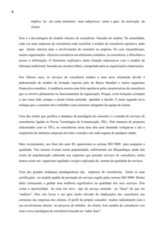 8

             implica ter em conta elementos mais subjectivos como o grau de motivação do
             cliente.


    Esta é a desvantagem do modelo clássico de consultoria baseada em análise. Na actualidade,
    cada vez mais empresas de consultoria estão assimilar o modelo de consultoria operativa, dado
    que cliente valoriza mais o envolvimento do consultor na empresa. No caso moçambicano,
    muitas organizações oferecem resistência aos elementos estranhos, os consultores, e dificultam o
    acesso à informação. O fenómeno explicativo desta situação relaciona-se com o modelo de
    liderança tradicional, baseada nos arcanos tribais, extrapolado para as organizações empresariais.


    Nos últimos anos, os serviços de consultoria tendem a uma nova orientação devido à
    padronização de modelo de licitação imposto pelo do Banco Mundial e outros organismo
    financeiros mundiais. A tendência mostra uma forte apetência pelas características de consultoria
    que se envolve plenamente no funcionamento da organização. Porque, evita licitações corruptas
    e, por outro lado, porque o actual cliente pretende aprender a decidir. É neste segundo novo
    enfoque que o consultor deve trabalhar como elemento integrante da equipa do cliente


    Uma das razões que justifica a mudança do paradigma do consultor é a entrada de serviços de
    consultorias ligadas às Novas Tecnologias de Comunicação, TICs. Pela natureza de projectos
    relacionados com as TICs, as consultorias nesta área têm uma demanda vertiginosa e daí o
    surgimento de inúmeras empresas em todo o mundo e em cada esquina de qualquer cidade.


    Mais recentemente, nos finai dos anos 80, apareceram as normas ISO 9000 para assegurar a
    qualidade. Tais normas tiveram muita popularidade, infelizmente em Moçambique ainda não
    existe tal popularização sobretudo nas empresas que prestam serviços de consultoria, muito
    menos existe um organismo regulador a exigir a aplicação de normas de qualidade de serviços.


    Uma das grandes mudanças paradigmáticas das           empresas de consultorias     foram as suas
    certificações no modelo padrão de prestação de serviços regido pelas normas ISO 9000. Muitas
    delas começaram a ganhar uma melhoria significativa na qualidade dos seus serviços. Elas
    viram a oportunidade de criar um novo tipo de serviço centrado no “fazer” do que em
    “análises”. Pois isto levou a um grau muito elevado de implicações dos consultores nas
    estruturas das empresas dos clientes. O perfil do próprio consultor mudou radicalmente com o
    seu envolvimento directo no processo de trabalho do cliente. Este modelo de consultoria veio
    criar o novo paradigma de consultoria baseado no “saber fazer”.
 