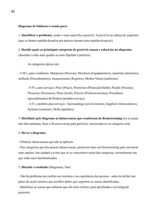 83



     Diagrama de Ishikawa é usado para:

     1. Identificar o problema, sendo o mais específico possível. Escrevê-lo na cabeça do esqueleto
     (que se chama espinha-de-peixe por parecer mesmo uma espinha-de-peixe).

     2. Decidir quais as prinicipais categorias de possíveis causas e colocá-las no diagrama
     (desenhar à mão num quadro ou num flipchart é perfeito).

            As categorias típicas são:

     - 6 M’s, para a Indústria: Manpower (Pessoas), Machines (Equipamentos), materials (materiais),
     methods (Procedimentos), measurements (Registos), Mother Nature (ambiente).

            - 8 P’s, para serviços: Price (Preço), Promotion (Promoção/Saldo), People (Pessoas),
            Processes (Processos), Place (local), Policies (Políticas/normas), Procedures
            (procedimentos) & Product (produto/serviço).
            - 4 S’s, também para serviços - Surroundings (envolvimento), Suppliers (fornecedores),
            Systems (sistemas), Skills (aptidões).

     3. Distribuir pelo diagrama as ideias/causas que resultaram do Brainstroming (ou se ainda
     não têm nenhuma, fazer o Brainstorming para gerá-las), encaixando-as na categoria certa.

     4. Rever o diagrama:

     - Eliminar ideias/causas que não se aplicam.
     - Nas categorias que tem poucas ideias/causas, promover mais um brainstorming para encontrar
     mais opções. Isto ajudará a evitar que só se concentrem numa das categorias, normalmente nas
     que estão mais familizarizados.

     5. Discutir o resultado (Diagrama), final.

     - Não há problema em confiar nos instintos e na experiência das pessoas - antes de definir um
     plano de acção teremos que recolher dados que suportem as causas identificadas.
     - Identificar as causas que acharem que são mais críticas, para aprofundar a investigação
     posterior.
 