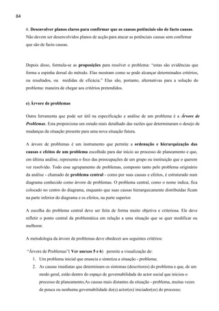 84

     6. Desenvolver planos claros para confirmar que as causas potênciais são de facto causas.
     Não devem ser desenvolvidos planos de acção para atacar as potênciais causas sem confirmar
     que são de facto causas.



     Depois disso, formula-se as proposições para resolver o problema: “estas são evidências que
     forma a espinha dorsal do método. Elas mostram como se pode alcançar determinados critérios,
     ou resultados, ou medidas de eficácia.” Elas são, portanto, alternativas para a solução do
     problema: maneira de chegar aos critérios pretendidos.


     e) Árvore de problemas

     Outra ferramenta que pode ser útil na especificação e análise de um problema é a Árvore de
     Problemas. Esta proporciona um estudo mais detalhado das razões que determinaram o desejo de
     mudanças da situação presente para uma nova situação futura.

     A árvore de problemas é um instrumento que permite a ordenação e hierarquização das
     causas e efeitos de um problema escolhido para dar início ao processo de planeamento e que,
     em última análise, representa o foco das preocupações de um grupo ou instituição que o querem
     ver resolvido. Todo esse agrupamento de problemas, composto tanto pelo problema originário
     da análise - chamado de problema central - como por suas causas e efeitos, é estruturado num
     diagrama conhecido como árvore de problemas. O problema central, como o nome indica, fica
     colocado no centro do diagrama, enquanto que suas causas hierarquicamente distribuídas ficam
     na parte inferior do diagrama e os efeitos, na parte superior.

     A escolha do problema central deve ser feita de forma muito objetiva e criteriosa. Ele deve
     refletir o ponto central da problemática em relação a uma situação que se quer modificar ou
     melhorar.

     A metodologia da árvore de problemas deve obedecer aos seguintes critérios:

     “Árvore de Problemas”( Ver anexos 5 e 6) permite a visualização de:
        1. Um problema inicial que enuncia e sintetiza a situação - problema;
        2. As causas imediatas que determinam os sintomas (descritores) do problema e que, de um
            modo geral, estão dentro do espaço de governabilidade do actor social que iniciou o
            processo de planeamento;As causas mais distantes da situação - problema, muitas vezes
            de pouca ou nenhuma governabilidade do(s) actor(es) iniciador(es) do processo;
 