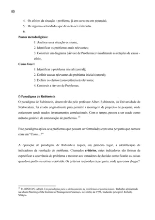 85

          4. Os efeitos da situação - problema, já em curso ou em potencial;
          5. De algumas actividades que deverão ser realizadas.
          6.
     Passos metodológicos:
                  1. Analisar uma situação existente;
                  2. Identificar os problemas mais relevantes;
                  3. Construir um diagrama (Árvore de Problemas) visualizando as relações de causa -
                  efeito.
     Como fazer:
                  1. Identificar o problema inicial (central);
                  2. Definir causas relevantes do problema inicial (central);
                  3. Definir os efeitos (conseqüências) relevantes;
                  4. Construir a Árvore de Problemas.


     f) Paradigma de Rubinstein
     O paradigma de Rubinstein, desenvolvido pelo professor Albert Rubinstein, da Universidade de
     Nortwestern, foi criado originalmente para permitir a montagem de projectos de pesquisa, onde
     estivessem sendo usados levantamentos correlacionais. Com o tempo, passou a ser usado como
     método genérico de estruturação de problemas. 15


     Este paradigma aplica-se a problemas que possam ser formulados com uma pergunta que comece
     com um “Como...?”


     A operação do paradigma de Rubinstein requer, em primeiro lugar, a identificação de
     indicadores da resolução do problema. Chamados critérios, estes indicadores são formas de
     especificar a ocorrência do problema e mostrar aos tomadores de decisão como ficarão as coisas
     quando o problema estiver resolvido. Os critérios respondem à pergunta: onde queremos chegar?




     15
       RUBINTEIN, Albert. Um paradigma para o delineamento de problemas organizacionais. Trabalho apresentado
     na Miami Meeting of the Institute of Management Sciences, novembro de 1976, traduzido pelo prof. Roberto
     Sbragia.
 
