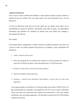 87



     Análise de alternativas
     Uma vez que se tenha o problema bem definido, a etapa seguinte consiste em gerar e analisar as
     alternativas para sua solução. Para esta etapa, pode-se usar uma ferramenta como a lista de
     alternativas.


     As listas de alternativas nada mais são do que aquilo que seu próprio nome indica: são as
     possibilidades de solução do problema, relacionadas numa folha de papel, com determinadas
     informações que permitem aos tomadores de decisão fazer uma análise das vantagens e
     desvantagens de cada uma.


     Por exemplo:


     Uma empresa fabrica computadores, a TODA, enfrentava o problema de decidir o que fazer com
     a borra de solda, um resíduo produzido pelo processo de soldagem. Foram consideradas três
     alternativas:


         1. vender o material como sucata


         2. Havia uma proposta de uma empresa para comprar os 214 Kg estocados de resíduo ao
             preço de $ 10.340,90, por quilo, e uma outra proposta de $ 14.230,30 por quilo.


         3. beneficiar e reaproveitar o material na própria empresa.


         4. Não havia condições técnicas para isso.


         5. beneficiar o material num laboratório especializado e receber parte de volta como
             pagamento.


         Uma empresa propôs-se a beneficiar os 214 Kg de resíduo, devolvendo à TODA 52,8% (113
         Kg), transformados em verguinhas, como pagamento. Dos 47,2% com os quais o laboratório
         ficaria, uma parte seria descartada como impureza não aproveitável e outra seria também
         beneficiada, como seu próprio pagamento. Este laboratório cobraria frete de $ 35.001,00 pelo
         transporte do material.
 