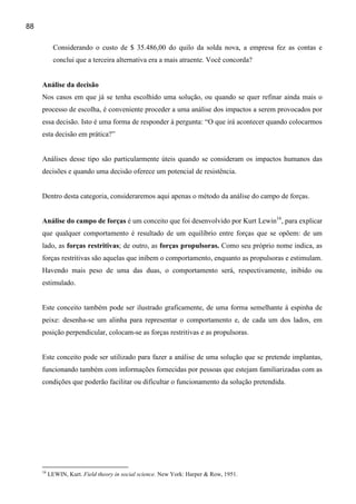 88

            Considerando o custo de $ 35.486,00 do quilo da solda nova, a empresa fez as contas e
            conclui que a terceira alternativa era a mais atraente. Você concorda?


     Análise da decisão
     Nos casos em que já se tenha escolhido uma solução, ou quando se quer refinar ainda mais o
     processo de escolha, é conveniente proceder a uma análise dos impactos a serem provocados por
     essa decisão. Isto é uma forma de responder à pergunta: “O que irá acontecer quando colocarmos
     esta decisão em prática?”


     Análises desse tipo são particularmente úteis quando se consideram os impactos humanos das
     decisões e quando uma decisão oferece um potencial de resistência.


     Dentro desta categoria, consideraremos aqui apenas o método da análise do campo de forças.


     Análise do campo de forças é um conceito que foi desenvolvido por Kurt Lewin16, para explicar
     que qualquer comportamento é resultado de um equilíbrio entre forças que se opõem: de um
     lado, as forças restritivas; de outro, as forças propulsoras. Como seu próprio nome indica, as
     forças restritivas são aquelas que inibem o comportamento, enquanto as propulsoras e estimulam.
     Havendo mais peso de uma das duas, o comportamento será, respectivamente, inibido ou
     estimulado.


     Este conceito também pode ser ilustrado graficamente, de uma forma semelhante à espinha de
     peixe: desenha-se um alinha para representar o comportamento e, de cada um dos lados, em
     posição perpendicular, colocam-se as forças restritivas e as propulsoras.


     Este conceito pode ser utilizado para fazer a análise de uma solução que se pretende implantas,
     funcionando também com informações fornecidas por pessoas que estejam familiarizadas com as
     condições que poderão facilitar ou dificultar o funcionamento da solução pretendida.




     16
          LEWIN, Kurt. Field theory in social science. New York: Harper & Row, 1951.
 