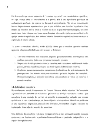 9



    Foi deste modo que entrou o conceito de “consultor operativo” com características específicas,
    ou seja, aliança entre o conhecimento e a prática. Ele é um especialista possuidor de
    conhecimento profundo da empresa ou da área de especialização. Não só um conhecimento
    isolado do problema ou aspecto sobre o qual se quer trabalhar, mas de toda a organização. Este
    modelo de consultor não se limita a recolher os dados e apresentar recomendações, tal como
    acontecia na época clássica, mas busca outras fontes de informações exógenas, com objectivo de
    agregar valores à organização. Boa parte do trabalho do consultor operativo consiste na escuta e
    exploração de opções laterais.


    Tal como a consultoria clássica, Viadiu (2002) afirma que a consultor operativo também
    apresenta algumas debilidades, de entre as quais se destacam:


       1. Tem uma componente mais subjectiva, enquanto que complementa a informação de tipo
           analítico com outras fontes que provém de impressões pessoais;
       2. No processo de diálogo com o cliente, o consultor pode incorporar problemas de índole
           pessoal, abrindo precedente perigoso de deixar alguns problemas sem resolver;
       3. Os clientes querem rapidamente o cumprimento dos horários e das actividades dentro do
           prazo previsto. Esta pressão passa para o consultor que se vê forçado a dar conselhos.
           De maneira implícita, o consultor converte-se em conselheiro e volta a ser outra vez o
           consultor analista.


    1.2. Definição de consultoria
    De acordo com a tese de doutoramento de Frederic Marmon Viadiu intitulada “A Consultoria
    Especializada em ISO 9000 em Catalunha: Qualidade de Serviço e Benefícios” define que
    consultoria é uma prestação de serviço de conselho às organizações, realizado por pessoas
    qualificadas e com experiência que, de forma objectiva e independente, identificam problemas
    de uma organização empresarial, analisam estes problemas, recomendam soluções e ajudam na
    implantação desta soluções quando são requeridas.


    Uma definição de consultoria vista nesta perspectiva torna-a mais abrangente quando enquadra
    quatro aspectos fundamentais: o profissionalismo qualificado, experiência, independência e o
    aspecto ético-profissional.
 
