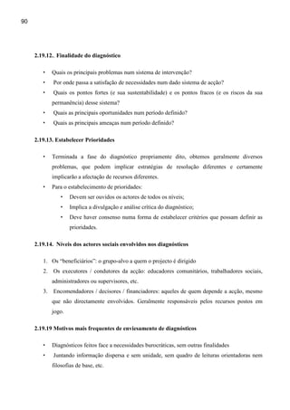 90




     2.19.12.. Finalidade do diagnóstico

        •   Quais os principais problemas num sistema de intervenção?
        •   Por onde passa a satisfação de necessidades num dado sistema de acção?
        •   Quais os pontos fortes (e sua sustentabilidade) e os pontos fracos (e os riscos da sua
            permanência) desse sistema?
        •   Quais as principais oportunidades num período definido?
        •   Quais as principais ameaças num período definido?

     2.19.13. Estabelecer Prioridades

        •   Terminada a fase do diagnóstico propriamente dito, obtemos geralmente diversos
            problemas, que podem implicar estratégias de resolução diferentes e certamente
            implicarão a afectação de recursos diferentes.
        •   Para o estabelecimento de prioridades:
                •   Devem ser ouvidos os actores de todos os níveis;
                •   Implica a divulgação e análise crítica do diagnóstico;
                •   Deve haver consenso numa forma de estabelecer critérios que possam definir as
                    prioridades.

     2.19.14. Níveis dos actores sociais envolvidos nos diagnósticos

        1. Os “beneficiários”: o grupo-alvo a quem o projecto é dirigido
        2. Os executores / condutores da acção: educadores comunitários, trabalhadores sociais,
            administradores ou supervisores, etc.
        3. Encomendadores / decisores / financiadores: aqueles de quem depende a acção, mesmo
            que não directamente envolvidos. Geralmente responsáveis pelos recursos postos em
            jogo.

     2.19.19 Motivos mais frequentes de enviesamento de diagnósticos

        •   Diagnósticos feitos face a necessidades burocráticas, sem outras finalidades
        •   Juntando informação dispersa e sem unidade, sem quadro de leituras orientadoras nem
            filosofias de base, etc.
 