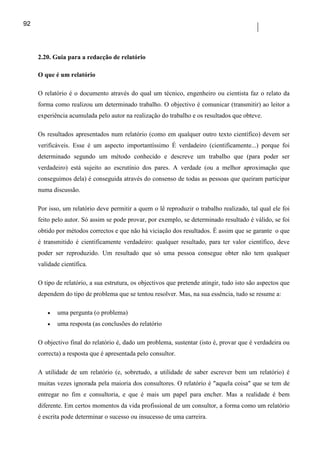92




     2.20. Guia para a redacção de relatório

     O que é um relatório

     O relatório é o documento através do qual um técnico, engenheiro ou cientista faz o relato da
     forma como realizou um determinado trabalho. O objectivo é comunicar (transmitir) ao leitor a
     experiência acumulada pelo autor na realização do trabalho e os resultados que obteve.

     Os resultados apresentados num relatório (como em qualquer outro texto científico) devem ser
     verificáveis. Esse é um aspecto importantíssimo É verdadeiro (cientificamente...) porque foi
     determinado segundo um método conhecido e descreve um trabalho que (para poder ser
     verdadeiro) está sujeito ao escrutínio dos pares. A verdade (ou a melhor aproximação que
     conseguimos dela) é conseguida através do consenso de todas as pessoas que queiram participar
     numa discussão.

     Por isso, um relatório deve permitir a quem o lê reproduzir o trabalho realizado, tal qual ele foi
     feito pelo autor. Só assim se pode provar, por exemplo, se determinado resultado é válido, se foi
     obtido por métodos correctos e que não há viciação dos resultados. É assim que se garante o que
     é transmitido é cientificamente verdadeiro: qualquer resultado, para ter valor científico, deve
     poder ser reproduzido. Um resultado que só uma pessoa consegue obter não tem qualquer
     validade científica.

     O tipo de relatório, a sua estrutura, os objectivos que pretende atingir, tudo isto são aspectos que
     dependem do tipo de problema que se tentou resolver. Mas, na sua essência, tudo se resume a:

        •   uma pergunta (o problema)
        •   uma resposta (as conclusões do relatório

     O objectivo final do relatório é, dado um problema, sustentar (isto é, provar que é verdadeira ou
     correcta) a resposta que é apresentada pelo consultor.

     A utilidade de um relatório (e, sobretudo, a utilidade de saber escrever bem um relatório) é
     muitas vezes ignorada pela maioria dos consultores. O relatório é "aquela coisa" que se tem de
     entregar no fim e consultoria, e que é mais um papel para encher. Mas a realidade é bem
     diferente. Em certos momentos da vida profissional de um consultor, a forma como um relatório
     é escrita pode determinar o sucesso ou insucesso de uma carreira.
 
