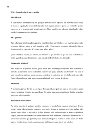 93

     2.20.1.Organização de um relatório

     Identificação

     A identificação é indispensável em qualquer trabalho escrito. Quando um trabalho escrito chega
     às mãos de alguém, há necessidade de saber mais alguma coisa do que o seu conteúdo: quem o
     escreveu, se o relatório está actualizado, etc.. Num trabalho que não está identificado, não é
     possível responder a estas questões.

     As 4 questões

     Para saber qual a informação necessária para identificar um trabalho, pode recorrer-se às quatro
     perguntas básicas: quem, o quê, quando e onde. (Estas quatro perguntas são conhecidas na
     literatura inglesa como os 4 Ws: who, what, when, where).

     Quem identifica o autor, ou autores, do trabalho. O quê descreve o que foi feito no trabalho: o
     título. Quando e onde identificam o local e a data onde o trabalho foi efectuado.

     Informação adicional

     Para além das 4 questões básicas, pode haver mais informação necessária para identificar o
     trabalho. Geralmente, indica-se também o âmbito em que o trabalho foi efectuado. No caso de
     uma consultoria realizada numa empresa, poderá ser o projecto a que o trabalho está associado.
     Outra informação que pode aparecer como adicional, será o nome do cliente.

     Estrutura

     A estrutura aparece devido a dois tipos de necessidades: por um lado, é necessário a quem
     escreve organizar primeiro as suas ideias. Por outro lado, essa organização facilita a tarefa a
     quem está a ler o trabalho.

     Necessidade de estrutura

     Ao iniciar a escrita de qualquer trabalho, raramente se tem definido o que se vai escrever de uma
     ponta à outra. Não se começa a escrever na primeira linha e se continua, sem interrupções, até à
     última. Antes disso, é necessário definir primeiro uma estrutura com os tópicos principais.
     Depois, cada um desses tópicos é desenvolvido em mais pormenor. O processo é repetido até se
     obter uma estrutura que permita passar directamente para a escrita do texto. Cada um destes
     tópicos é então desenvolvido. A estruturação facilita assim a escrita de um trabalho.
 