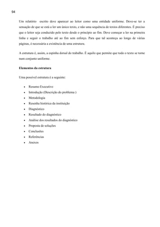94

     Um relatório    escrito deve aparecer ao leitor como uma entidade uniforme. Deve-se ter a
     sensação de que se está a ler um único texto, e não uma sequência de textos diferentes. É preciso
     que o leitor seja conduzido pelo texto desde o princípio ao fim. Deve começar a ler na primeira
     linha e seguir o trabalho até ao fim sem esforço. Para que tal aconteça ao longo de várias
     páginas, é necessária a existência de uma estrutura.

     A estrutura é, assim, a espinha dorsal do trabalho. É aquilo que permite que todo o texto se torne
     num conjunto uniforme.

     Elementos da estrutura

     Uma possível estrutura é a seguinte:

        •   Resumo Executivo
        •   Introdução (Descrição do problema )
        •   Metodologia
        •   Resenha histórica da instituição
        •   Diagnóstico
        •   Resultado do diagnóstico
        •   Análise dos resultados do diagnóstico
        •   Proposta de soluções
        •   Conclusões
        •   Referências
        •   Anexos
 