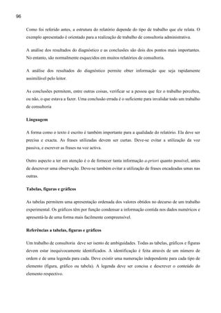 96

     Como foi referido antes, a estrutura do relatório depende do tipo de trabalho que ele relata. O
     exemplo apresentado é orientado para a realização de trabalho de consultoria administrativa.

     A análise dos resultados do diagnóstico e as conclusões são dois dos pontos mais importantes.
     No entanto, são normalmente esquecidos em muitos relatórios de consultoria.

     A análise dos resultados do diagnóstico permite obter informação que seja rapidamente
     assimilável pelo leitor.

     As conclusões permitem, entre outras coisas, verificar se a pessoa que fez o trabalho percebeu,
     ou não, o que estava a fazer. Uma conclusão errada é o suficiente para invalidar todo um trabalho
     de consultoria

     Linguagem

     A forma como o texto é escrito é também importante para a qualidade do relatório. Ela deve ser
     precisa e exacta. As frases utilizadas devem ser curtas. Deve-se evitar a utilização da voz
     passiva, e escrever as frases na voz activa.

     Outro aspecto a ter em atenção é o de fornecer tanta informação a-priori quanto possível, antes
     de descrever uma observação. Deve-se também evitar a utilização de frases encadeadas umas nas
     outras.

     Tabelas, figuras e gráficos

     As tabelas permitem uma apresentação ordenada dos valores obtidos no decurso de um trabalho
     experimental. Os gráficos têm por função condensar a informação contida nos dados numéricos e
     apresentá-la de uma forma mais facilmente compreensível.

     Referências a tabelas, figuras e gráficos

     Um trabalho de consultoria deve ser isento de ambiguidades. Todas as tabelas, gráficos e figuras
     devem estar inequivocamente identificados. A identificação é feita através de um número de
     ordem e de uma legenda para cada. Deve existir uma numeração independente para cada tipo de
     elemento (figura, gráfico ou tabela). A legenda deve ser concisa e descrever o conteúdo do
     elemento respectivo.
 