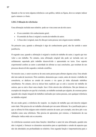 97

     Quando se faz no texto alguma referência a um gráfico, tabela ou figura, deve-se sempre indicar
     qual o número e a fonte.

     2.20.2. Utilização de referências

     Uma afirmação incluída num relatório pode ser vista como um de três casos:

         •   O seu conteúdo é do conhecimento geral;
         •   O conteúdo da frase é original e resulta do trabalho do autor;
         •   A frase não é original, mais foi dita por outra pessoa; tem origem noutro trabalho.

     No primeiro caso, quando a afirmação é algo do conhecimento geral, não faz sentido o autor
     justificá-la.

     O segundo caso, quando a afirmação é original e resulta do trabalho do autor, é aquele que traz
     valor a um trabalho. No entanto, uma afirmação original não pode ser incluída sem ser
     solidamente suportada pelo trabalho desenvolvido e apresentado no texto. Esse suporte
     experimental confere ao autor a autoridade de afirmar as suas conclusões, que resultam de um
     processo desenvolvido segundo o método científico.

     No terceiro caso, o autor socorre-se de uma outra pessoa para afirmar alguma coisa. Esta atitude
     não tem nada de incorrecto. Pelo contrário, demonstra que o autor, antes de iniciar o trabalho de
     consultoria, se dedicou ao estudo do assunto e viu quem já tinha efectuado trabalhos
     semelhantes. No entanto, deve-se deixar bem explícito que se está a socorrer do trabalho de
     outrem, que se está a fazer uma citação. Isso é feito através das referências. São por demais os
     exemplos de situações em que há a inclusão, no trabalho assinado por alguém, de extensas partes
     (quando não citação integral) de trabalhos realizados por outras pessoas, sem qualquer referência
     ao trabalho original.

     De um modo geral, a referência diz respeito às citações de trabalho que está descrito nalgum
     outro lado. Não precisa de ser trabalho efectuado por um autor diferente. Se a justificação para o
     que se afirma foi feita nalgum outro relatório anterior do autor, por exemplo, este deve pôr o seu
     trabalho como uma referência. Não precisa de apresentar, por extenso, o fundamento da sua
     afirmação: indica onde este se encontra.

     As referências assumem assim duas funções: identificar o autor de uma afirmação, quando esta
     não é original, e fornecer os elementos necessários para se aprofundar o estudo de aspectos que
     não são abordados em profundidade no relatório. Esta segunda função é importantíssima para o
 
