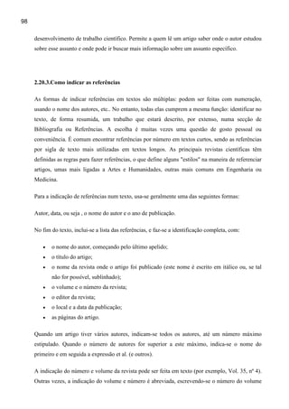 98

     desenvolvimento de trabalho científico. Permite a quem lê um artigo saber onde o autor estudou
     sobre esse assunto e onde pode ir buscar mais informação sobre um assunto específico.




     2.20.3.Como indicar as referências

     As formas de indicar referências em textos são múltiplas: podem ser feitas com numeração,
     usando o nome dos autores, etc.. No entanto, todas elas cumprem a mesma função: identificar no
     texto, de forma resumida, um trabalho que estará descrito, por extenso, numa secção de
     Bibliografia ou Referências. A escolha é muitas vezes uma questão de gosto pessoal ou
     conveniência. É comum encontrar referências por número em textos curtos, sendo as referências
     por sigla de texto mais utilizadas em textos longos. As principais revistas científicas têm
     definidas as regras para fazer referências, o que define alguns "estilos" na maneira de referenciar
     artigos, umas mais ligadas a Artes e Humanidades, outras mais comuns em Engenharia ou
     Medicina.

     Para a indicação de referências num texto, usa-se geralmente uma das seguintes formas:

     Autor, data, ou seja , o nome do autor e o ano de publicação.

     No fim do texto, inclui-se a lista das referências, e faz-se a identificação completa, com:

        •   o nome do autor, começando pelo último apelido;
        •   o título do artigo;
        •   o nome da revista onde o artigo foi publicado (este nome é escrito em itálico ou, se tal
            não for possível, sublinhado);
        •   o volume e o número da revista;
        •   o editor da revista;
        •   o local e a data da publicação;
        •   as páginas do artigo.

     Quando um artigo tiver vários autores, indicam-se todos os autores, até um número máximo
     estipulado. Quando o número de autores for superior a este máximo, indica-se o nome do
     primeiro e em seguida a expressão et al. (e outros).

     A indicação do número e volume da revista pode ser feita em texto (por exemplo, Vol. 35, nº 4).
     Outras vezes, a indicação do volume e número é abreviada, escrevendo-se o número do volume
 