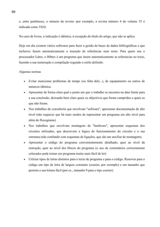 99

     e, entre parênteses, o número da revista -por exemplo, a revista número 4 do volume 35 é
     indicada como 35(4).

     No caso de livros, a indicação é idêntica, à excepção do título do artigo, que não se aplica.

     Hoje em dia existem vários softwares para fazer a gestão de bases de dados bibliográficas e que
     inclusive fazem automaticamente a inserção de referências num texto. Para quem usa o
     processador Látex, o Bibtex é um programa que insere automaticamente as referencias no texto,
     fazendo a sua numeração e compilação segundo o estilo definido.

     Algumas normas

        •   Evitar mencionar problemas de tempo (ou falta dele...), de equipamento ou outros de
            natureza idêntica.
        •   Apresentar de forma clara qual o ponto em que o trabalho se encontra na data limite para
            a sua conclusão, deixando bem claro quais os objectivos que foram cumpridos e quais os
            que não foram.
        •   Nos trabalhos de consultoria que envolvam "software", apresentar documentação de alto
            nível (não esquecer que há mais modos de representar um programa em alto nível para
            além do fluxograma)
        •   Nos trabalhos que envolvam montagens de "hardware", apresentar esquemas dos
            circuitos utilizados, que descrevem a lógica do funcionamento do circuito e a sua
            estrutura (não confundir com esquemas de ligações, que são um auxiliar de montagem);
        •   Apresentar o código do programa convenientemente detalhado, quer ao nível da
            instrução, quer ao nível dos blocos do programa (o uso de comentários correctamente
            colocados pode tornar um programa muito mais fácil de ler)
        •   Utilizar tipos de letras distintos para o texto de programa e para o código. Reservar para o
            código um tipo de letra de largura constante (courier, por exemplo) e em tamanho que
            permita a sua leitura fácil (por ex., tamanho 9 para o tipo courier).
 