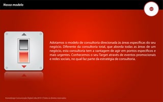 Nosso modelo




                                                     Adotamos o modelo de consultoria direcionada às áreas especíﬁcas do seu
                                                     negócio. Diferente da consultoria total, que aborda todas as áreas de um
                                                     negócio, esta consultoria tem a vantagem de agir em pontos especíﬁcos e
                                                     mais urgentes. Conhecemos o seu Target através de eventos promocionais
                                                     e redes sociais, no qual faz parte da estratégia de consultoria.




 Kronedesign Comunicação DigitalDigital Ltda.2010 ©.Todos os direitos reservados.
        Kronedesign Comunicação Ltda.2010 ©.Todos os direitos reservados.
 