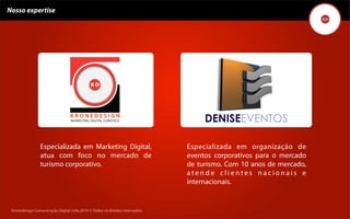 Nosso expertise




                Especializada em Marketing Digital,                                 Especializada em organização de
                atua com foco no mercado de                                         eventos corporativos para o mercado
                turismo corporativo.                                                de turismo. Com 10 anos de mercado,
                                                                                    atende clientes nacionais e
                                                                                    internacionais.


 Kronedesign Comunicação DigitalDigital Ltda.2010 ©.Todos os direitos reservados.
        Kronedesign Comunicação Ltda.2010 ©.Todos os direitos reservados.
 